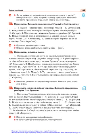 169
Правопис прислівників
Як ви вважаєте, чи змінюється уявлення про щастя із часом?
Витлумачте суть цього почуття з погляду сучасності. У відповіді
вживайте прислівники будь-коли, хтозна-де, як-небудь .
369 Перепишіть. Визначте прислівники, обґрунтуйте їхній правопис.
1. У неділю вранці-рано синє море грало ( Т. Шевченко).
2. Там далеко-далеко вже зоря злотоброва крила ніжні простерла
(В. Сосюра). 3. Між соснами ледь-ледь бринить проміння ( Є. Гуцало).
4. Придесенський день в долині гасне, у хвилях низько-низько
йдуть човни ( М. Стельмах). 5. Тільки вітряк виринає де-не-де
з туману ( Леся Українка).
Позначте у словах орфограми.
Виділені слова розберіть як частину мови ( усно).
370 Перепишіть, знімаючи риски.
1. Закувала зозуленька в лузі на калині, тяжко/важко про-
живати на чужій чужині ( Народна творчість). 2. Я рідко стрічав-
ся зі скарбами людського духу, та вони були по/своєму прекрасні
(М. Стельмах). 3. Повій, вітре, тишком/нишком над дівочим білим
личком (С. Руданський). 4. Те, що позначилося на народному
духові, по/справжньому безсмертне й переходить у спадщину, як
і блакитна кров ( А. Мороз). 5. Ти туманься, тумане, рано/вранці,
порану (П. Усенко). 6. Біло/біло дихала промерзла і засніжена земля
(Г. Скірська).
Визначте речення, ускладнені звертаннями. Поясніть у них розді-
лові знаки.
371 Перепишіть речення, знімаючи риски. Визначте прислівники,
розберіть їх за будовою.
1. Хто вік по/Божому прожив, ніколи зла і кривди не чинив,
того до смерті будуть поважати ( Л. Глібов). 2. Нам болить Украї-
на по/різному всім, кожне серце по/своєму б’ється ( І. Багрійчук).
3. Він за плугом ходив по/батьківському полю ( Д. Павличко).
4. Вранці/рано на світанку я співав тобі веснянку ( М. Вороний).
5. Пліч/о/пліч сядем між беріз, віч/на/віч тихо поговорим…
(П. Камінський). 6. Старі люди по/дідовому кашлю вгадували навіть
погоду (О. Довженко).
Позначте у словах вивчені орфограми.
В останньому реченні підкресліть члени речення.
Право для безоплатного розміщення підручника в мережі Інтернет має
Міністерство освіти і науки України http://mon.gov.ua/ та Інститут модернізації змісту освіти https://imzo.gov.ua
 