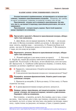 170 Морфологія. Орфографія
НАПИСАННЯ ПРИСЛІВНИКОВИХ СПОЛУК
Сполуки іменників із прийменниками, які відповідають на питання при-
слівника, називають прислівниковими сполуками. Наприклад: без сумніву,
на щастя, на прощання, з переляку, по сусідству, по змозі, у вічі, як слід.
Прислівникові сполуки часто називають прислівниками. Це свід-
чить про те, що процес їх переходу у прислівники розпочався, але ще не
завершився.
Прислівникові сполуки пишуть окремо. Проте їхній правопис
краще перевіряти за словником.
372 Прочитайте прислів’я. Визначте прислівникові сполуки, обґрун-
туйте їхнє написання.
1. Дай, Боже, вік по правді прожити. 2. На віку — як на дов-
гій ниві. 3. Вогонь соломину любить до загину. 4. До пори глечик
воду носить, прийде пора — заголосить. 5. Узявся під боки та й
думає, що пан. 6. З переляку душа в п’яти утекла. 7. Не поможуть
і чари, як хто кому не до пари.
373 Перепишіть речення. Визначте прислівникові сполуки, обґрун-
туйте їхнє написання.
1. Рідний край раз у раз мене кличе до праці ( І. Огієнко).
2. Радій же, серце! До останку пий життя людського пінистий
напій! (М. Рильський). 3. На жаль, не все збувається, але я не тужу
(В. Крищенко). 4. Скибкою хліба врятуєш людину, а словом, бува,
доведеш до загину ( Арабське прислів’я).
Підкресліть члени речення. З’ясуйте синтаксичну роль прислівни-
кових сполук.
У яких реченнях прислівникові сполуки не є членами речення? Чому?
374 Розкрийте значення фразеологізмів. Укажіть ужиті в них при-
слівникові сполуки.
1. Припасти до вподоби. 2. Бути до смаку. 3. Іти в ногу. 4. Рвати
підметки на ходу.
З двома фразеологізмами складіть речення, запишіть їх.
375 Знявши риски, прислівники, які пишуться разом, та прислів-
никові сполуки, які пишуться окремо, запишіть у дві колонки.
Перевірте себе за словником.
Без/сумніву, у/досвіта, до/речі, без/наміру, раз/у/раз, з/дня/
на/день, тим/часово, рік/у/рік, що/тижня, з/розгону, на/диво,
на/самоті, по/суті, у/плав, час/від/часу, від/ранку/до/вечора, через/
силу, стрім/голов, за/рахунок, по/всюди, у/троє, з/давніх/давен.
Право для безоплатного розміщення підручника в мережі Інтернет має
Міністерство освіти і науки України http://mon.gov.ua/ та Інститут модернізації змісту освіти https://imzo.gov.ua
 