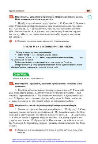 171
Правопис прислівників
376 Перепишіть, уставляючи пропущені літери та знімаючи риски.
Прислівникові сполуки підкресліть.
1. Я рибу на річці ловлю день/при/дні ( Є. Гуцало). 2. Сердень-
ком б’ється дж..рельце цілюще, з ним ро..мовляю один/на/один
(М. Осадчий). 3. Я був самотній, сам/на/сам зі своєю самотою
(Ю. Рибчинський). 4. А дід мою дослухав казку і виявив сердеч-
ну ласку: «За те, що гарна казка ця, на/вибір вирвіть кавунця»
(Д. Білоус).
Поясніть розділові знаки в реченні з прямою мовою.
ЛІТЕРИ И ТА І В КІНЦІ ПРИСЛІВНИКІВ
Літеру и пишуть у кінці прислівників:
• після літер г, к, х: навкруги, пішки, верхи;
• після літер к, ч, якщо прислівники мають префікс по-:
по-українськи, по-заячи.
З літерою и пишуть прислівники восени, почасти, безвісти.
Літеру і пишуть у кінці прислівників після літер, що позначають м’які
або пом’якшені приголосні: навесні, вранці, двічі.
літери и, і в кінці прислівників
377 Прочитайте прислів’я, визначте прислівники, поясніть їхній
правопис.
1. Гордість виїжджа верхи, а повертається пішки. 2. У важкий
рік зима вдвічі довша. 3. Хто восени не хоче рано вставати — хай
спробує перезимувати. 4. Проковтнути хочеться, а прожувати лінь-
ки. 5. Краще тричі спитати, ніж раз заблукати. 6. Ходить мовчки,
а кусає по-вовчи. 7. Від гнилої рибки не побіжиш стрибки.
378 Перепишіть, на місці крапок уписуючи пропущені літери.
1. Мовчк.. струни на бандурі я перебираю ( П. Куліш). 2. Сиве
волосся спадає кружком, по-козацьк.. ( М. Коцюбинський). 3. Віль-
ний дух я ціную украй, але тільки зі совістю вкуп.. ( А. Бортняк).
4. Скільки ласки й турботи віддали залюбк.. ми, щоб у зорях сіяла
українська земля ( Д. Луценко). 5. Навлежачк.. не зіб’єшся з путі
(І. Гнатюк). 6. Звичайно, спогади почаст.. й фантастичні ( М. Риль-
ський).
Лексичне значення виділеного слова з’ясуйте за Тлумачним слов-
ничком.
ОРФОГРАМА:
Право для безоплатного розміщення підручника в мережі Інтернет має
Міністерство освіти і науки України http://mon.gov.ua/ та Інститут модернізації змісту освіти https://imzo.gov.ua
 