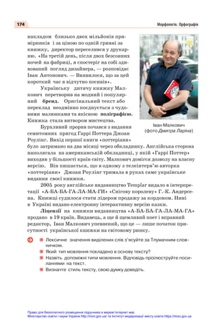 174 Морфологія. Орфографія
накладом близько двох мільйонів при-
мірників і за ціною по одній гривні за
книжку, директор переселився у друкар-
ню. «На третій день, після двох безсонних
ночей на фабриці, я спостеріг на собі зди-
вований погляд дизайнера, — розповідає
Іван Антонович. — Виявилося, що за цей
короткий час я відчутно посивів».
Українську дитячу книжку Мал-
кович перетворив на модний і популяр-
ний бренд. Оригінальний текст або
переклад неодмінно поєднується з чудо-
вими малюнками та якісною поліграфією.
Книжка стала витвором мистецтва.
Бурхливий прорив почався з видання
семитомних пригод Гаррі Поттера Джоан
Роулінг. Вихід першої книги «поттеріани»
було затримано на два місяці через обкладинку. Англійська сторона
наполягала на американській обкладинці, у якій «Гаррі Поттер»
виходив у більшості країн світу. Малкович домігся дозволу на власну
версію. Він пишається, що в одному з телеінтерв’ю авторка
«поттеріани» Джоан Роулінг тримала в руках саме українське
видання своєї книжки.
2005 року англійське видавництво Templar видало в інтерпре-
тації «А-БА-БА-ГА-ЛА-МА-ГИ» «Снігову королеву» Г.-К. Андерсе-
на. Книжці судилося стати лідером продажу за кордоном. Нині
в Україні видано електронну інтерактивну версію казки.
Ліцензії на книжки видавництва «А-БА-БА-ГА-ЛА-МА-ГА»
продано в 19 країн. Видавець, а ще й щемливий поет і вправний
редактор, Іван Малкович упевнений, що це — лише початок при-
сутності української книжки на світовому ринку.
Лексичне значення виділених слів з’ясуйте за Тлумачним слов-
ничком.
Який тип мовлення покладено в основу тексту?
Назвіть допоміжні типи мовлення. Відповідь проілюструйте поси-
ланнями на текст.
Визначте стиль тексту, свою думку доведіть.
Іван Малкович
(фото Дмитра Ларіна)
Право для безоплатного розміщення підручника в мережі Інтернет має
Міністерство освіти і науки України http://mon.gov.ua/ та Інститут модернізації змісту освіти https://imzo.gov.ua
 