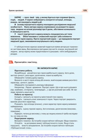175
Правопис прислівників
НАРИС — проз вий твір, у якому йдеться про справжні факти,
події, людей. У нарисі зображують конкретні ситуації, епізоди,
вчинки, які показують людей у дії.
В основу портретного нарису покладено дослідження людської
особистості. Увагу автора нарису спрямовано на розкриття харак-
теру людини на основі розповіді про її долю, обставини колишнього
й нинішнього життя.
У тексті портретного нарису можуть поєднуватись усі типи
мовлення. Обов’язковим є словесний портрет (або елементи
портрета) героя нарису. Проте портретний нарис — це передовсім портрет
людської душі, змалювання внутрішнього світу людини.
У публіцистичних нарисах зазвичай подається пряме авторське тлумачен-
ня життєвих явищ. Висловлюючи свої думки про життя, вчинки, внутрішній світ
людини, автор нарису може підкріплювати їх доказами, тобто вибудовувати
роздум.
386 Прочитайте пам’ятку.
ЯК НАПИСАТИ НАРИС
Підготовча робота.
Якнайбільше дізнайтеся про героя майбутнього нарису: його долю,
життєві цінності, риси вдачі, досягнення, плани на майбутнє.
Обміркуйте головну думку нарису.
Визначте в житті героя епізод або вчинок, який яскраво виявив риси його
характеру, цінності, ідеали.
Обміркуйте послідовність викладу інформації.
Наприклад: Перше враження. Портрет героя. Що я про нього дізнався
(від знайомих, з Інтернету, телепередач…). Що він розповів про себе. Як такі
люди змінюють наше життя.
Робота на чернетці.
Складіть і запишіть на чернетці орієнтовний план нарису.
Складіть і запишіть опис зовнішності героя. Через портрет увиразніть
важливі риси його характеру.
Розкажіть про епізоди (вчинки), у яких характер героя нарису виявився
найвиразніше.
Складіть оцінку героєві нарису, його вчинкам, досягненням (можливо,
помилкам).
Підведіть читача до висновку: у чому цю людину можна й треба наслідува-
ти, а в чому не слід.
Редагування нарису.
Виправте помилки. За потреби скористайтеся таблицею «Види помилок».
З’ясуйте, чи дотримано вимог публіцистичного стилю. Якщо стиль
порушено, внесіть виправлення. За потреби скористайтеся таблицею
«Публіцистичний стиль».
Право для безоплатного розміщення підручника в мережі Інтернет має
Міністерство освіти і науки України http://mon.gov.ua/ та Інститут модернізації змісту освіти https://imzo.gov.ua
 