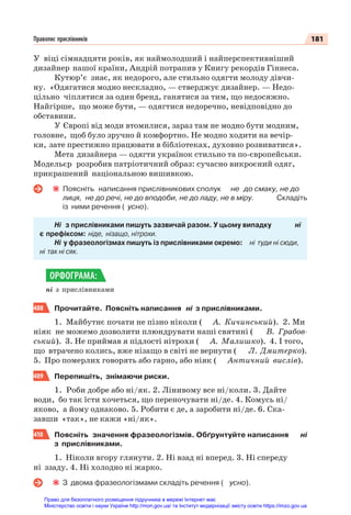 181
Правопис прислівників
У віці сімнадцяти років, як наймолодший і найперспективніший
дизайнер нашої країни, Андрій потрапив у Книгу рекордів Гіннеса.
Кутюр’є знає, як недорого, але стильно одягти молоду дівчи-
ну. «Одягатися модно нескладно, — стверджує дизайнер. — Недо-
цільно чіплятися за один бренд, ганятися за тим, що недосяжно.
Найгірше, що може бути, — одягтися недоречно, невідповідно до
обставини.
У Європі від моди втомилися, зараз там не модно бути модним,
головне, щоб було зручно й комфортно. Не модно ходити на вечір-
ки, зате престижно працювати в бібліотеках, духовно розвиватися».
Мета дизайнера — одягти українок стильно та по-європейськи.
Модельєр розробив патріотичний образ: сучасно викроєний одяг,
прикрашений національною вишивкою.
Поясніть написання прислівникових сполук не до смаку, не до
лиця, не до речі, не до вподоби, не до ладу, не в міру. Складіть
із ними речення ( усно).
Ні з прислівниками пишуть зазвичай разом. У цьому випадку ні
є префіксом: ніде, нізащо, нітрохи.
Ні у фразеологізмах пишуть із прислівниками окремо: ні туди ні сюди,
ні так ні сяк.
ні з прислівниками
408 Прочитайте. Поясніть написання ні з прислівниками.
1. Майбутнє почати не пізно ніколи ( А. Кичинський). 2. Ми
ніяк не можемо дозволити плюндрувати наші святині ( В. Грабов-
ський). 3. Не приймав я підлості нітрохи ( А. Малишко). 4. І того,
що втрачено колись, вже нізащо в світі не вернути ( Л. Дмитерко).
5. Про померлих говорять або гарно, або ніяк ( Античний вислів).
409 Перепишіть, знімаючи риски.
1. Роби добре або ні/як. 2. Лінивому все ні/коли. 3. Дайте
води, бо так їсти хочеться, що переночувати ні/де. 4. Комусь ні/
яково, а йому однаково. 5. Робити є де, а заробити ні/де. 6. Ска-
завши «так», не кажи «ні/як».
410 Поясніть значення фразеологізмів. Обґрунтуйте написання ні
з прислівниками.
1. Ніколи вгору глянути. 2. Ні взад ні вперед. 3. Ні спереду
ні ззаду. 4. Ні холодно ні жарко.
З двома фразеологізмами складіть речення ( усно).
ОРФОГРАМА:
Право для безоплатного розміщення підручника в мережі Інтернет має
Міністерство освіти і науки України http://mon.gov.ua/ та Інститут модернізації змісту освіти https://imzo.gov.ua
 
