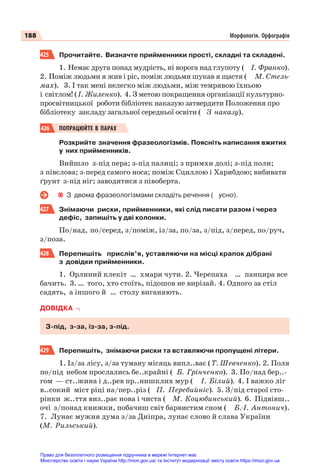 188 Морфологія. Орфографія
425 Прочитайте. Визначте прийменники прості, складні та складені.
1. Немає друга понад мудрість, ні ворога над глупоту ( І. Франко).
2. Поміж людьми я жив і ріс, поміж людьми шукав я щастя ( М. Стель-
мах). 3. І так мені нелегко між людьми, між темрявою їхньою
і світлом! (І. Жиленко). 4. З метою покращення організації культурно-
просвітницької роботи бібліотек наказую затвердити Положення про
бібліотеку закладу загальної середньої освіти ( З наказу).
426 ПОПРАЦЮЙТЕ В ПАРАХ
Розкрийте значення фразеологізмів. Поясніть написання вжитих
у них прийменників.
Вийшло з-під пера; з-під палиці; з примхи долі; з-під поли;
з півслова; з-перед самого носа; поміж Сциллою і Харибдою; вибивати
ґрунт з-під ніг; заводитися з півоберта.
З двома фразеологізмами складіть речення ( усно).
427 Знімаючи риски, прийменники, які слід писати разом і через
дефіс, запишіть у дві колонки.
По/над, по/серед, з/поміж, із/за, по/за, з/під, з/перед, по/руч,
з/поза.
428 Перепишіть прислів’я, уставляючи на місці крапок дібрані
з довідки прийменники.
1. Орлиний клекіт … хмари чути. 2. Черепаха … панцира все
бачить. 3. … того, хто стоїть, підошов не вирізай. 4. Одного за стіл
садять, а іншого й … столу виганяють.
ДОВІДКА
З-під, з-за, із-за, з-під.
429 Перепишіть, знімаючи риски та вставляючи пропущені літери.
1. Із/за лісу, з/за туману місяць випл..ває (Т. Шевченко). 2. Поля
по/під небом прослались бе..крайні ( Б. Грінченко). 3. По/над бер..-
гом — ст..жина і д..рев пр..нишклих мур ( І. Білий). 4. І важко ліг
в..сокий міст ріці на/пер..різ ( П. Перебийніс). 5. З/під старої сто-
рінки ж..ття виз..рає нова і чиста ( М. Коцюбинський). 6. Підвівш..
очі з/понад книжки, побачиш світ барвистим сном ( Б.-І. Антонич).
7. Лунає мужня дума з/за Дніпра, лунає слово й слава України
(М. Рильський).
Право для безоплатного розміщення підручника в мережі Інтернет має
Міністерство освіти і науки України http://mon.gov.ua/ та Інститут модернізації змісту освіти https://imzo.gov.ua
 