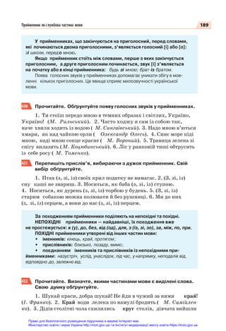 189
Прийменник як службова частина мови
У прийменниках, що закінчуються на приголосний, перед словами,
які починаються двома приголосними, з’являється голосний [і] або [о]:
зі школи, передо мною.
Якщо прийменник стоїть між словами, перше з яких закінчується
приголосним, а друге приголосним починається, звук [і] з’являється
на початку або в кінці прийменника: будь зі мною; брат із братом.
Поява голосних звуків у прийменниках допомагає уникати збігу в мов-
ленні кількох приголосних. Це явище сприяє милозвучності української
мови.
430 Прочитайте. Обґрунтуйте появу голосних звуків у прийменниках.
1. Ти стоїш передо мною в темних образах і світлих, Україно,
Україно! (М. Рильський). 2. Часто ходжу я сам із собою так,
наче хвиля ходить із водою ( М. Сингаївський). 3. Надо мною в’ються
хмари, як над чайкою орли ( Олександр Олесь). 4. Синє море піді
мною, наді мною сонце красне ( М. Вороний). 5. Травиця зелена зі
снігу вилазить (М. Коцюбинський). 6. Ліс у ранковій тиші обтрусить
із себе росу ( М. Томенко).
431 Перепишіть прислів’я, вибираючи з дужок прийменник. Свій
вибір обґрунтуйте.
1. Птах (з, зі, із) своїх крил податку не вимагає. 2. (З, зі, із)
сну каші не звариш. 3. Носиться, як баба (з, зі, із) ступою.
4. Носиться, як дурень (з, зі, із) торбою у будень. 5. (З, зі, із)
старим собакою можна полювати й без рушниці. 6. Ми до них
(з, зі, із) серцем, а вони до нас (з, зі, із) перцем.
За походженням прийменники поділяють на непохідні та похідні.
НЕПОХІДНІ прийменники — найдавніші, їх походження вже
не простежується: в (у), до, без, від (од), для, з (із, зі, зо), за, між, по, при.
ПОХІДНІ прийменники утворені від інших частин мови:
• іменників: кінець, край, протягом;
• прислівників: близько, позаду, мимо;
• поєднанням іменників та прислівників із непохідними при-
йменниками: назустріч, услід, унаслідок, під час, у напрямку, неподалік від,
відповідно до, залежно від.
432 Прочитайте. Визначте, якими частинами мови є виділені слова.
Свою думку обґрунтуйте.
1. Шукай краси, добра шукай! Не йди в чужий за ними край!
(І. Франко). 2. Край води лелека по намулі бродить ( М. Самійлен-
ко). 3. Дідів столітні чола схилились круг столів, дівчата вийшли
Право для безоплатного розміщення підручника в мережі Інтернет має
Міністерство освіти і науки України http://mon.gov.ua/ та Інститут модернізації змісту освіти https://imzo.gov.ua
 