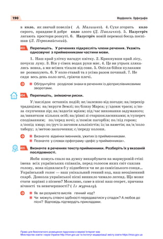 190 Морфологія. Орфографія
в коло, як звичай повелів ( А. Малишко). 4. Сухе згорить коло
сирого, правдиве й добре коло злого (Д. Павличко). 5. Назустріч
лягають простори розкуті. 6. Назустріч новій перемозі боєць поспі-
шав (Л. Первомайський).
433 Перепишіть. У реченнях підкресліть члени речення. Укажіть
однозвучні з прийменниками частини мови.
1. Наш край улітку нагадує квітку. 2. Крикнувши край лісу,
почуєш луну. 3. Він у сімох водах руки миє. 4. Це ви утрьох зляка-
лись вовка, а ми всімох тікали від сови. 5. Опісля бійки кулаками
не розмахують. 6. У коло ставай та з усіма разом починай. 7. Не
сиди весь день коло печі, гріючи плечі.
Обґрунтуйте розділові знаки в реченнях із дієприслівниковими
зворотами.
434 Перепишіть, знімаючи риски.
У/наслідок останніх подій; не/залежно від погоди; на/перекір
традиціям; на/вкруги Землі; по/близу Марса; у/здовж траси; з/по-
за скупчення зір; на/вздогін мріям; під/час виконання задуманого;
за/винятком кількох осіб; на/рівні зі старшокласниками; в/супереч
сподіванням; по/серед ночі; з/поміж пагорбів; по/під горою;
з/попід хмар; по/руч із загоном альпіністів; із/за наметів; на/в/коло
табору; з/метою заохочення; с/переду колони.
Визначте відмінки іменників, ужитих із прийменниками.
Позначте у словах орфограму «дефіс у прийменниках».
435 Визначте в реченнях тексту прийменники. Розберіть їх у вказаній
послідовності.
Якби комусь спало на думку викарбувати на мармуровій стіні
імена всіх українських співаків, перед голосом яких світ схиляв
голову, вона піднялася б у піднебесся чи не до самісінького сонця…
Український голос — наш унікальний генний код, наш неоціненний
скарб. Довкола української пісні виникло чимало легенд. Що може
стати нарівні з піснею? Можливо, саме в пісні наш секрет, причина
вічності та невичерпності? ( Із журналу).
Як ви розумієте вислів генний код?
Чи можуть співочі здібності передаватися у спадок? А любов до
пісні? Відповідь підтвердіть прикладами.
Право для безоплатного розміщення підручника в мережі Інтернет має
Міністерство освіти і науки України http://mon.gov.ua/ та Інститут модернізації змісту освіти https://imzo.gov.ua
 