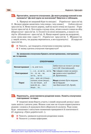 194 Морфологія. Орфографія
442 Прочитайте, визначте сполучники. До якого розряду кожний із них
належить? До якої групи за значенням? Звіртеся з таблицею.
1. Природі не завдавай біди та шкоди ( Українське прислів’я).
2. Велике дерево захистить і від сонця, і від зливи ( Індонезійське
прислів’я). 3. Нема такого дерева, щоб на нього птиці не сідали ( Укра-
їнське прислів’я). 4. Хоч скрізь глухар літає, вічно в нього глиця на обід
(Карельське прислів’я). 5. Солов’я по пісні впізнають, а папугу по
пір’ю (Китайське прислів’я). 6. Нащо вороні грати на акордеоні,
коли вона знає своє «кра»? ( Українське прислів’я). 7. Журавлі чи
у вирій летять, чи додому вертаються, а все курличуть ( Білоруське
прислів’я).
Поясніть, що поєднують сполучники в кожному з речень.
У якому з речень сполучник повторюється?
За вживанням сполучники бувають неповторюваними, повторювани-
ми та парними.
СПОЛУЧНИКИ
Неповторювані і, та, але та ін.
Забаглося не почесті, а твор-
чості (М. Сингаївський).
Повторювані
і... і, ні... ні, не то... не то,
то... то, чи... чи,
чи то... чи то
Чи гойдаю слово на калині,
чи гукаю в ночі горобині?
(В. Бровченко).
Парні
хоч... але; не стільки...
скільки; коли (якщо)...
то; не тільки... а й
(але й); як... так і;
якщо... то...
Якщо хочемо бути людьми,
то не будьмо
такі безголосі! (О. Лупій).
443 Перепишіть, розставляючи розділові знаки. Укажіть сполучники
повторювані та парні.
У творенні мови беруть участь і сивий людський досвід і зако-
хана юність і дитяча уява. Кожен з нас має не тільки користуватися
рідним словом а й шанувати його оберігати й леліяти. Тоді слово
буде запашним і квітучим сповненим правдивості й поетичності
(З журналу «Урок української» ).
Поясніть уживання в реченнях розділових знаків.
Позначте у словах орфограми.
Право для безоплатного розміщення підручника в мережі Інтернет має
Міністерство освіти і науки України http://mon.gov.ua/ та Інститут модернізації змісту освіти https://imzo.gov.ua
 