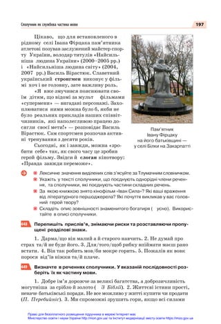197
Сполучник як службова частина мови
Цікаво, що для встановленого в
рідному селі Івана Фірцака пам’ятника
атлетові позував заслужений майстер спор-
ту України, володар титулів «Найсиль-
ніша людина України» (2000–2005 рр.)
і «Найсильніша людина світу» (2004,
2007 рр.) Василь Вірастюк. Славетний
український стронгмен виконує у філь-
мі хоч і не головну, зате важливу роль.
«Я вже змучився пояснювати сво-
їм дітям, що відомі за мульт фільмами
«супермени» — вигадані персонажі. Захо-
плюватися ними можна було б, якби не
було реальних прикладів наших співвіт-
чизників, які наполегливою працею до-
сягли своєї мети!» — розповідає Василь
Вірастюк. Сам спортсмен розпочав актив-
ні тренування з десяти років.
Сьогодні, як і завжди, можна «зро-
бити себе» так, як свого часу це зробив
герой фільму. Звідси й слоган кінотвору:
«Правда завжди переможе».
Лексичне значення виділених слів з’ясуйте за Тлумачним словничком.
Укажіть у тексті сполучники, що поєднують однорідні члени речен-
ня, та сполучники, які поєднують частини складних речень.
За якою книжкою знято кінофільм «Іван Сила»? Які ваші враження
від літературного першоджерела? Які почуття викликав у вас голов-
ний герой твору?
Складіть опис зовнішності знаменитого богатиря ( усно). Викорис-
тайте в описі сполучники.
448 Перепишіть прислів’я, знімаючи риски та розставляючи пропу-
щені розділові знаки.
1. Дарма/що він малий а й старого навчить. 2. Не думай про
страх та/й не буде його. 3. Для/того/щоб рибку впіймати маєш рано
встати. 4. Він так робить мов/би мокре горить. 5. Пожалів як вовк
порося від’їв ніжки та/й плаче.
449 Визначте в реченнях сполучники. У вказаній послідовності роз-
беріть їх як частину мови.
1. Добре ім’я дорожче за великі багатства, а доброзичливість
могутніша за срібло й золото ( З Біблії). 2. Життєві істини прості,
неначе батьківські поради. Не все можливо у житті купити чи продати
(П. Перебийніс). 3. Ми спроможні зрушить гори, якщо всі силами
Пам’ятник
Івану Фірцаку
на його батьківщині —
у селі Білки на Закарпатті
Право для безоплатного розміщення підручника в мережі Інтернет має
Міністерство освіти і науки України http://mon.gov.ua/ та Інститут модернізації змісту освіти https://imzo.gov.ua
 