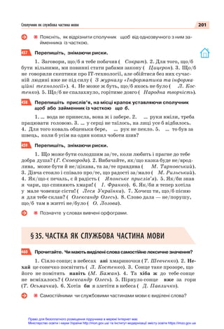 201
Сполучник як службова частина мови
Поясніть, як відрізнити сполучник щоб від однозвучного з ним за-
йменника із часткою.
457 Перепишіть, знімаючи риски.
1. Заговори, що/б я тебе побачив ( Сократ). 2. Для того, що/б
бути вільними, ми повинні стати рабами закону ( Цицерон). 3. Що/б
не говорили скептики про IT-технології, але обійтися без них сучас-
ній людині вже не під силу ( З журналу «Інформатика та інформа-
ційні технології»). 4. Не може ж буть, що/б якось не було ( Л. Кос-
тенко). 5. Що/б не спалахнуло, горітиме довго ( Народна творчість).
458 Перепишіть прислів’я, на місці крапок уставляючи сполучник
щоб або займенник із часткою що б.
1. … вода не принесла, вона ж і забере. 2. … руки вміли, треба
працювати головою. 3. … у серці не таїлось, на лиці усе б відбилось.
4. Для того коваль обценьки бере, … рук не пекло. 5. … то був за
швець, коли б усім на один копил чоботи шив?
459 Перепишіть, знімаючи риски.
1. Що може бути солодшим за/те, коли любить і прагне до тебе
добра душа? (Г. Сковорода). 2. Вибачайте, як/що казка буде не/врод-
лива, може бути й не/цікава, та за/те правдива ( М. Тарновський).
3. Дівча стояло і співало про/те, що радості за/мало ( М. Рильський).
4. Як/що є печаль, є й радість ( Японське прислів’я). 5. Як/би знав
я чари, що спиняють хмари! ( І. Франко). 6. Як/би я тепер хотіла
у мале човенце сісти! ( Леся Українка). 7. Хочеш ти, що/б пісню
я для тебе склав? ( Олександр Олесь). 8. Слово дала — не/порушу,
що/б там в житті не/було ( О. Лозова).
Позначте у словах вивчені орфограми.
§35. ЧАСТКА ЯК СЛУЖБОВА ЧАСТИНА МОВИ
460 Прочитайте. Чимаютьвиділенісловасамостійнелексичнезначення?
1. Сіяло сонце; в небесах ані хмариночки (Т. Шевченко). 2. Не-
хай це сонечко посвітить ( Л. Костенко). 3. Сонце таке прозоре, що
його не помітять навіть (М. Бажан). 4. Та хіба ж до тебе сонце
не всміхалось? ( Олександр Олесь). 5. Пірнуло сонце вже за гори
(Т. Осьмачка). 6. Хотів би я злетіти в небеса ( Д. Павличко).
Самостійними чи службовими частинами мови є виділені слова?
Право для безоплатного розміщення підручника в мережі Інтернет має
Міністерство освіти і науки України http://mon.gov.ua/ та Інститут модернізації змісту освіти https://imzo.gov.ua
 
