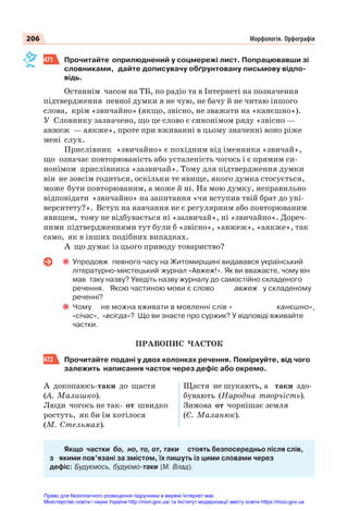 206 Морфологія. Орфографія
471 Прочитайте оприлюднений у соцмережі лист. Попрацювавши зі
словниками, дайте дописувачу обґрунтовану письмову відпо-
відь.
Останнім часом на ТБ, по радіо та в Інтернеті на позначення
підтвердження певної думки я не чую, не бачу й не читаю іншого
слова, крім «звичайно» (якщо, звісно, не зважати на «канєшно»).
У Словнику зазначено, що це слово є синонімом ряду «звісно —
авжеж — аякже», проте при вживанні в цьому значенні воно ріже
мені слух.
Прислівник «звичайно» є похідним від іменника «звичай»,
що означає повторюваність або усталеність чогось і є прямим си-
нонімом прислівника «зазвичай». Тому для підтвердження думки
він не зовсім годиться, оскільки те явище, якого думка стосується,
може бути повторюваним, а може й ні. На мою думку, неправильно
відповідати «звичайно» на запитання «чи вступив твій брат до уні-
верситету?». Вступ на навчання не є регулярним або повторюваним
явищем, тому не відбувається ні «зазвичай», ні «звичайно». Дореч-
ними підтвердженнями тут були б «звісно», «авжеж», «аякже», так
само, як в інших подібних випадках.
А що думає із цього приводу товариство?
Упродовж певного часу на Житомирщині видавався український
літературно-мистецький журнал «Авжеж!». Як ви вважаєте, чому він
мав таку назву? Уведіть назву журналу до самостійно складеного
речення. Якою частиною мови є слово авжеж у складеному
реченні?
Чому не можна вживати в мовленні слів « канєшно»,
«січас», «всігда»? Що ви знаєте про суржик? У відповіді вживайте
частки.
ПРАВОПИС ЧАСТОК
472 Прочитайте подані у двох колонках речення. Поміркуйте, від чого
залежить написання часток через дефіс або окремо.
А докопаюсь-таки до щастя
(А. Малишко).
Люди чогось не так- от швидко
ростуть, як би їм хотілося
(М. Стельмах).
Щастя не шукають, а таки здо-
бувають (Народна творчість).
Зимова от чорнішає земля
(Є. Маланюк).
Якщо частки бо, но, то, от, таки стоять безпосередньо після слів,
з якими пов’язані за змістом, їх пишуть із цими словами через
дефіс: Будуємось, будуємо-таки (М. Влад).
Право для безоплатного розміщення підручника в мережі Інтернет має
Міністерство освіти і науки України http://mon.gov.ua/ та Інститут модернізації змісту освіти https://imzo.gov.ua
 