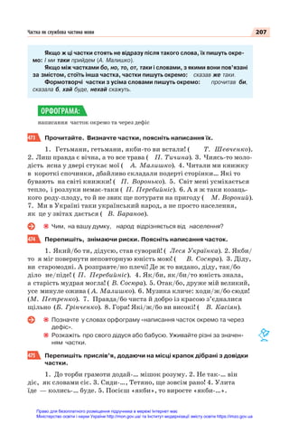 207
Частка як службова частина мови
Якщо ж ці частки стоять не відразу після такого слова, їх пишуть окре-
мо: І ми таки прийдем (А. Малишко).
Якщо між частками бо, но, то, от, таки і словами, з якими вони пов’язані
за змістом, стоїть інша частка, частки пишуть окремо: сказав же таки.
Формотворчі частки з усіма словами пишуть окремо: прочитав би,
сказала б, хай буде, нехай скажуть.
написання часток окремо та через дефіс
473 Прочитайте. Визначте частки, поясніть написання їх.
1. Гетьмани, гетьмани, якби-то ви встали! ( Т. Шевченко).
2. Лиш правда є вічна, а то все трава ( П. Тичина). 3. Чиясь-то моло-
дість ясна у двері стукає мої ( А. Малишко). 4. Читали ми книжку
в короткі спочинки, дбайливо складали подерті сторінки… Які то
бувають на світі книжки! ( П. Воронько). 5. Світ мені усміхається
тепло, і розлуки немає-таки ( П. Перебийніс). 6. А я ж таки козаць-
кого роду-плоду, то й не звик ще потурати на пригоду ( М. Вороний).
7. Ми в Україні таки український народ, а не просто населення,
як це у звітах дається ( В. Баранов).
Чим, на вашу думку, народ відрізняється від населення?
474 Перепишіть, знімаючи риски. Поясніть написання часток.
1. Який/бо ти, дідусю, став суворий! ( Леся Українка). 2. Якби/
то я міг повернути неповторную юність мою! ( В. Сосюра). 3. Діду,
ви старомодні. А розправте/но плечі! Де ж то видано, діду, так/бо
діло не/піде! ( П. Перебийніс). 4. Як/би, як/би/то юність знала,
а старість мудрая могла! ( В. Сосюра). 5. Отак/бо, друже мій великий,
усе минуле ожива ( А. Малишко). 6. Музика кличе: ходи/ж/бо сюди!
(М. Петренко). 7. Правда/бо чиста й добро із красою з’єдналися
щільно (Б. Грінченко). 8. Гори! Які/ж/бо ви високі! ( В. Касіян).
Позначте у словах орфограму «написання часток окремо та через
дефіс».
Розкажіть про свого дідуся або бабусю. Уживайте різні за значен-
ням частки.
475 Перепишіть прислів’я, додаючи на місці крапок дібрані з довідки
частки.
1. До торби грамоти додай-… мішок розуму. 2. Не так-… він
діє, як словами сіє. 3. Сиди-…, Тетяно, ще зовсім рано! 4. Улита
їде — колись-… буде. 5. Посієш «якби», то виросте «якби-…».
ОРФОГРАМА:
Право для безоплатного розміщення підручника в мережі Інтернет має
Міністерство освіти і науки України http://mon.gov.ua/ та Інститут модернізації змісту освіти https://imzo.gov.ua
 
