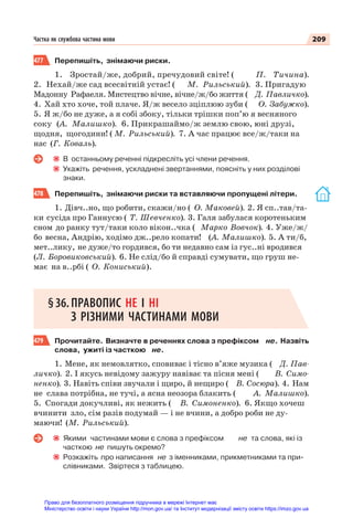 209
Частка як службова частина мови
477 Перепишіть, знімаючи риски.
1. Зростай/же, добрий, пречудовий світе! ( П. Тичина).
2. Нехай/же сад всесвітній устає! ( М. Рильський). 3. Пригадую
Мадонну Рафаеля. Мистецтво вічне, вічне/ж/бо життя ( Д. Павличко).
4. Хай хто хоче, той плаче. Я/ж весело зціплюю зуби ( О. Забужко).
5. Я ж/бо не дуже, а я собі збоку, тільки трішки поп’ю я весняного
соку (А. Малишко). 6. Прикрашаймо/ж землю свою, юні друзі,
щодня, щогодини! ( М. Рильський). 7. А час працює все/ж/таки на
нас (Г. Коваль).
В останньому реченні підкресліть усі члени речення.
Укажіть речення, ускладнені звертаннями, поясніть у них розділові
знаки.
478 Перепишіть, знімаючи риски та вставляючи пропущені літери.
1. Дівч..но, що робити, скажи/но ( О. Маковей). 2. Я сп..тав/та-
ки сусіда про Ганнусю ( Т. Шевченко). 3. Галя забулася коротеньким
сном до ранку тут/таки коло вікон..чка ( Марко Вовчок). 4. Уже/ж/
бо весна, Андрію, ходімо дж..рело копати! (А. Малишко). 5. А ти/б,
мет..лику, не дуже/то гордився, бо ти недавно сам із гус..ні вродився
(Л. Боровиковський). 6. Не слід/бо й справді сумувати, що груш не-
має на в..рбі ( О. Кониський).
§36.ПРАВОПИС НЕ І НІ
З РІЗНИМИ ЧАСТИНАМИ МОВИ
479 Прочитайте. Визначте в реченнях слова з префіксом не. Назвіть
слова, ужиті із часткою не.
1. Мене, як немовлятко, сповиває і тісно в’яже музика ( Д. Пав-
личко). 2. І якусь невідому зажуру навіває та пісня мені ( В. Симо-
ненко). 3. Навіть співи звучали і щиро, й нещиро ( В. Сосюра). 4. Нам
не слава потрібна, не тучі, а ясна неозора блакить ( А. Малишко).
5. Спогади докучливі, як нежить ( В. Симоненко). 6. Якщо хочеш
вчинити зло, сім разів подумай — і не вчини, а добро роби не ду-
маючи! (М. Рильський).
Якими частинами мови є слова з префіксом не та слова, які із
часткою не пишуть окремо?
Розкажіть про написання не з іменниками, прикметниками та при-
слівниками. Звіртеся з таблицею.
Право для безоплатного розміщення підручника в мережі Інтернет має
Міністерство освіти і науки України http://mon.gov.ua/ та Інститут модернізації змісту освіти https://imzo.gov.ua
 