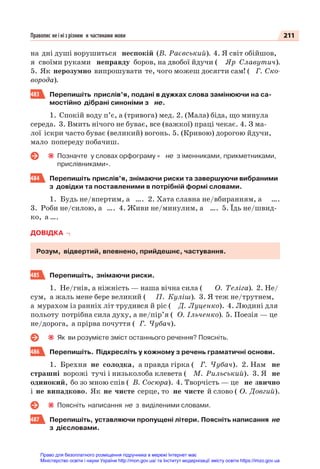 211
Правопис не і ні з різним и частинами мови
на дні душі ворушиться неспокій (В. Раєвський). 4. Я світ обійшов,
я своїми руками неправду боров, на двобої йдучи ( Яр Славутич).
5. Як нерозумно випрошувати те, чого можеш досягти сам! ( Г. Ско-
ворода).
483 Перепишіть прислів’я, подані в дужках слова замінюючи на са-
мостійно дібрані синоніми з не.
1. Спокій воду п’є, а (тривога) мед. 2. (Мала) біда, що минула
середа. 3. Вмить нічого не буває, все (важкої) праці чекає. 4. З ма-
лої іскри часто буває (великий) вогонь. 5. (Кривою) дорогою йдучи,
мало попереду побачиш.
Позначте у словах орфограму « не з іменниками, прикметниками,
прислівниками».
484 Перепишіть прислів’я, знімаючи риски та завершуючи вибраними
з довідки та поставленими в потрібній формі словами.
1. Будь не/впертим, а …. 2. Хата славна не/вбиранням, а ….
3. Роби не/силою, а …. 4. Живи не/минулим, а …. 5. Їдь не/швид-
ко, а ….
ДОВІДКА
Розум, відвертий, впевнено, прийдешнє, частування.
485 Перепишіть, знімаючи риски.
1. Не/гнів, а ніжність — наша вічна сила ( О. Теліга). 2. Не/
сум, а жаль мене бере великий ( П. Куліш). 3. Я теж не/трутнем,
а мурахом із ранніх літ трудився й ріс ( Д. Луценко). 4. Людині для
польоту потрібна сила духу, а не/пір’я ( О. Ільченко). 5. Поезія — це
не/дорога, а прірва почуття ( Г. Чубач).
Як ви розумієте зміст останнього речення? Поясніть.
486 Перепишіть. Підкресліть у кожному з речень граматичні основи.
1. Брехня не солодка, а правда гірка ( Г. Чубач). 2. Нам не
страшні ворожі тучі і низьколоба клевета ( М. Рильський). 3. Я не
одинокий, бо зо мною спів ( В. Сосюра). 4. Творчість — це не звично
і не випадково. Як не чисте серце, то не чисте й слово ( О. Довгий).
Поясніть написання не з виділеними словами.
487 Перепишіть, уставляючи пропущені літери. Поясніть написання не
з дієсловами.
Право для безоплатного розміщення підручника в мережі Інтернет має
Міністерство освіти і науки України http://mon.gov.ua/ та Інститут модернізації змісту освіти https://imzo.gov.ua
 
