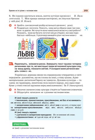 213
Правопис не і ні з різним и частинами мови
6. Не/квапно крутиться земля, життя хутчіше кружеля ( В. Бази-
левський). 7. Моя правда завжди насторожі, не/впускає брехню
у мій дім ( В. Білас).
Зробіть синтаксичний розбір останнього речення ( усно).
Роздивіться логотипи. Поясніть, чому митці обрали саме такі сим-
воли та девізи. Які почуття вони намагалися вкласти у свої роботи?
Розкажіть, яким ви бачите логотип місця в Україні, яке вам подо-
бається найбільше. У розповіді вживайте різні частини мови з не.
492 Перепишіть, знімаючи риски. Завершіть текст трьома-чотирма
реченнями про те, які мистецькі твори вітчизняної культури слід,
на вашу думку, показати світові. У складені вами речення вве-
діть слова з не.
Українська держава зможе по-справжньому утвердитись у світі
передовсім духовністю, що не/схожа на інші, а тому цікава. Адже
матеріальним достатком Європу не/здивуєш. Духовна культура — то
єдина не/ординарна, виняткова сила нашого народу, яка зараз пере-
буває у стані стислої пружини перед вивільненням ( За Р. Іваничуком).
Лексичне значення слова культура з’ясуйте за Тлумачним словничком.
Обґрунтуйте написання не з різними частинами мови.
Ні (ані) пишуть разом із:
• іменниками, прикметниками, прислівниками, які без ні не вживають-
ся: нікчема, нісенітниця, ніяковий, нівроку, аніяк;
• заперечними займенниками: ніхто, нічий (але ні до кого, ні перед чим)
та заперечними прислівниками: ніде, ніяк, ніколи, анітрохи, нізàщо
(але ні за щî).
Ні (ані) пишуть окремо:
• у реченнях із заперечним присудком: Він не вимовив ні слова;
• у фразеологізмах: ні туди ні сюди, ні тут ні там.
ні (ані) з різними частинами мови
ОРФОГРАМА:
Право для безоплатного розміщення підручника в мережі Інтернет має
Міністерство освіти і науки України http://mon.gov.ua/ та Інститут модернізації змісту освіти https://imzo.gov.ua
 