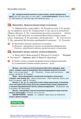217
Вигук як особлива частина мови
До похідних вигуків належать слова-оклики, якими привертають
увагу (гулі-гулі, киць-киць, но, киш, цабе ), та усталені звороти (Боронь боже!
От тобі й маєш! От тобі й раз! Цур тобі! Хай йому грець! ).
499 Прочитайте. Визначте вигуки похідні та непохідні.
1. Добрий вечір, люди добрі! ( М. Коцюбинський). 2. О, дякую,
що ти прийшла-таки ( М. Старицький). 3. Ах, що то за пісня була!
(Марко Вовчок). 4. Ех, і дихатимемо ми легко та радісно ( Остап
Вишня). 5. Ой лишечко, як страшно! Цить! Хай говорить серце
(Леся Українка). 6. Та цур йому, тій балаболці! ( М. Стельмах).
7. Ну, прощайте! Всі боління переборюйте й вагання ( П. Тичина).
Прочитайте речення, правильно їх інтонуючи.
Визначте вид кожного з речень за емоційним забарвленням.
Поясніть, чому більшість речень, що містять вигук, є окличними.
500 Прочитайте вигуки, поясніть, як вони утворилися.
1. Боже мій! 2. Мамо рідная! 3. Матінко! 4. Слава! 5. Рятуйте!
6. Ти глянь! 7. Горенько моє! 8. Марш! 9. Цур йому!
Укажіть вигуки, утворені від форми кличного відмінка іменників.
З виділеними словами складіть речення ( усно).
Вигуки, що стоять на початку речення або в його середині, виді-
ляють комами, якщо їх вимовляють без особливої окличної інтонації:
Гей, в путі не відставай! (М. Петренко). Сонце, волю зустрічати, гей,
виходь, мій брате! (В. Поліщук).
Якщо вигук вимовляють з окличною інтонацією, після нього
ставлять знак оклику: Ох! Зірка в серце впала (Леся Українка). Весно, при-
ходь! Та швидше, гей! (В. Сосюра).
Вигуки о, ой, ох, ах, коли вони стоять перед звертанням, інтонаційно
тісно пов’язані (тобто якщо після них у вимові немає паузи) і вживаються
у значенні підсилювальних часток, комою не відділяють: О краю мій, тужу
я за тобою! (М. Рильський).
Вигуки, повторювані з метою посилення передаваних ними почуттів,
пишуть через дефіс: ай-ай-ай, ну-ну, ого-ого.
ЗАПАМ’ЯТАЙТЕ: вигуки на добраніч, будь ласка, до побачення
пишуть двома словами.
правопис вигуків
ОРФОГРАМА:
Право для безоплатного розміщення підручника в мережі Інтернет має
Міністерство освіти і науки України http://mon.gov.ua/ та Інститут модернізації змісту освіти https://imzo.gov.ua
 