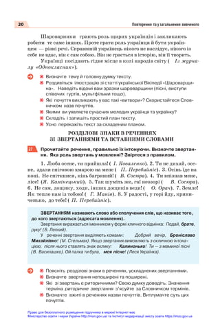 20 Повторення та узагальнення вивченого
Шароварники грають роль щирих українців і закликають
робити те саме інших. Проте грати роль українця й бути україн-
цем — різні речі. Справжній українець нікого не наслідує, нікого із
себе не вдає, він є сам собою. Він не грається в історію, він її творить.
Українці посідають гідне місце в колі народів світу ( Із журна-
лу «Однокласник»).
Визначте тему й головну думку тексту.
Роздивіться ілюстрацію зі статті української Вікіпедії «Шароварщи-
на». Наведіть відомі вам зразки шароварщини (пісні, виступи
співочих гуртів, мультфільми тощо).
Які почуття викликають у вас такі «витвори»? Скористайтеся Слов-
ничком назв почуттів.
Якими ви уявляєте сучасних молодих українця та українку?
Складіть і запишіть простий план тексту.
Усно перекажіть текст за складеним планом.
РОЗДІЛОВІ ЗНАКИ В РЕЧЕННЯХ
ЗІ ЗВЕРТАННЯМИ ТА ВСТАВНИМИ СЛОВАМИ
27 Прочитайте речення, правильно їх інтонуючи. Визначте звертан-
ня. Яка роль звертань у мовленні? Звіртеся з правилом.
1. Люба осене, ти прийшла! ( І. Коваленко). 2. Ти не дихай, осе-
не, здаля сніговою хмарою на мене ( П. Перебийніс). 3. Осінь їде на
коні. Не спіткнися, кінь багряний! ( В. Сосюра). 4. Ти впізнав мене,
лісе! (Я. Камінецький). 5. Так шуміть же, гаї неозорі ( В. Сосюра).
6. Не сам, дощику, ходи, інших дощиків веди! ( О. Орач). 7. Земле!
Як тепло нам із тобою! ( Г. Манів). 8. У радості, у горі йду, крини-
ченько, до тебе! ( П. Перебийніс).
ЗВЕРТАННЯМ називають слово або сполучення слів, що називає того,
до кого звертаються (адресата мовлення).
Звертання виражається іменником у формі кличного відмінка: Подай, брате,
руку! (Б. Лепкий).
У реченні звертання виділяють комами: Добрий вечір, Броніславо
Михайлівно! (М. Стельмах). Якщо звертання вимовляють з окличною інтона-
цією, після нього ставлять знак оклику: Калинонько! Ти — з маминої пісні
(В. Василашко). Ой палка ти була, моя пісне! (Леся Українка).
Поясніть розділові знаки в реченнях, ускладнених звертаннями.
Визначте звертання непоширені та поширені.
Які зі звертань є риторичними? Свою думку доведіть. Значення
терміна риторичне звертання з’ясуйте за Словничком термінів.
Визначте вжиті в реченнях назви почуттів. Витлумачте суть цих
почуттів.
Право для безоплатного розміщення підручника в мережі Інтернет має
Міністерство освіти і науки України http://mon.gov.ua/ та Інститут модернізації змісту освіти https://imzo.gov.ua
 