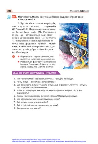 220 Морфологія. Орфографія
507 Прочитайте. Якими частинами мови є виділені слова? Свою
думку доведіть.
1. Тут так ніжно лунало «здрастуй»,
що в кущі заховалось «прощай»
(Г. Горовий). 2. Марко замугикав пісень,
де багато було «ой» (М. Стельмах).
3. На «ой» починаються наші пісні —
вони з українського болю ( П. Засенко).
4. Напровесні лелеки прилітають до
своїх гнізд і радісним і лунким «клек-
клек, клек-клек» повертають нас у ди-
тинство, у світ добра, любові і краси
(А. Камінчук).
Перепишіть перше речення, під-
кресліть у ньому всі члени речення.
Роздивіться фантастичний малюнок
Марини Павленко. Доберіть до ма-
люнка назву, яка містила б вигук.
ЗНАЮ І РОЗУМІЮ! ВИКОРИСТОВУЮ І ПОЯСНЮЮ!
1. Яку частину мови називають вигуком? Наведіть приклади.
2. Чому вигук — особлива частина мови?
3. Що означають вигуки? Назвіть вигуки, що виражають почуття, і вигуки,
що передають волевиявлення.
4. Назвіть популярні в молодіжному середовищі вигуки. Що вони
виражають?
5. Якими частинами мови є етикетні слова? Наведіть приклади.
6. Що відтворюють звуконаслідувальні слова?
7. Які вигуки пишуть через дефіс?
8. Які розділові знаки ставлять при вигуках?
9. Яка роль вигуків у мові?
Право для безоплатного розміщення підручника в мережі Інтернет має
Міністерство освіти і науки України http://mon.gov.ua/ та Інститут модернізації змісту освіти https://imzo.gov.ua
 