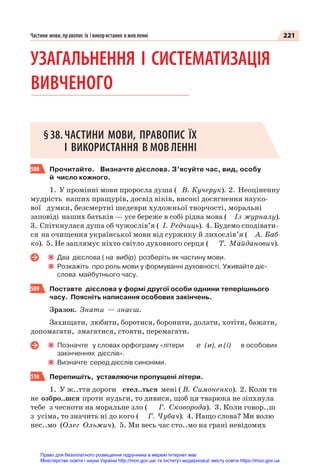 221
Частини мови, правопис їх і використання в мовленні
УЗАГАЛЬНЕННЯ І СИСТЕМАТИЗАЦІЯ
ВИВЧЕНОГО
§38.ЧАСТИНИ МОВИ, ПРАВОПИС ЇХ
І ВИКОРИСТАННЯ В МОВ ЛЕННІ
508 Прочитайте. Визначте дієслова. З’ясуйте час, вид, особу
й число кожного.
1. У промінні мови проросла душа ( В. Кучерук). 2. Неоціненну
мудрість наших пращурів, досвід віків, високі досягнення науко-
вої думки, безсмертні шедеври художньої творчості, моральні
заповіді наших батьків — усе береже в собі рідна мова ( Із журналу).
3. Спіткнулася душа об чужослів’я ( І. Редчиць). 4. Будемо сподівати-
ся на очищення української мови від суржику й лихослів’я ( А. Баб-
ко). 5. Не заплямує ніхто світло духовного серця ( Т. Майданович).
Два дієслова ( на вибір) розберіть як частину мови.
Розкажіть про роль мови у формуванні духовності. Уживайте діє-
слова майбутнього часу.
509 Поставте дієслова у формі другої особи однини теперішнього
часу. Поясніть написання особових закінчень.
Зразок. Знати — знаєш.
Захищати, любити, боротися, боронити, долати, хотіти, бажати,
допомагати, змагатися, стояти, перемагати.
Позначте у словах орфограму «літери е (и), и (ї) в особових
закінченнях дієслів».
Визначте серед дієслів синоніми.
510 Перепишіть, уставляючи пропущені літери.
1. У ж..ття дороги стел..ться мені ( В. Симоненко). 2. Коли ти
не озбро..шся проти нудьги, то дивися, щоб ця тварюка не зіпхнула
тебе з чесноти на моральне зло ( Г. Сковорода). 3. Коли говор..ш
з усіма, то значить ні до кого ( Г. Чубач). 4. Нащо слова? Ми волю
нес..мо (Олег Ольжич). 5. Ми весь час сто..мо на грані невідомих
Право для безоплатного розміщення підручника в мережі Інтернет має
Міністерство освіти і науки України http://mon.gov.ua/ та Інститут модернізації змісту освіти https://imzo.gov.ua
 