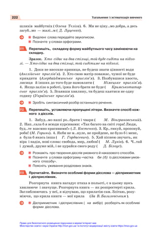 222 Узагальнення і систематизація вивченого
шляхів майбутніх ( Олена Теліга). 6. Ми не ціну..мо добра, а десь
загуб..мо — жалі..м ( Д. Луценко).
Виділені слова передайте звукописом.
Позначте у словах орфограми.
511 Перепишіть, складену форму майбутнього часу замінюючи на
складну.
Зразок. Хто сідає на два стільці, той буде сидіти на підло-
зі. — Хто сідає на два стільці, той сидітиме на підлозі.
1. Доки не висохне криниця, не будеш знати цінності води
(Англійське прислів’я). 2. Хто свою матір поважає, чужої не буде
кривдити (Азербайджанське прислів’я). 3. Позбувшися хвоста,
лисиця й інших до того буде намовляти ( Німецьке прислів’я).
4. Якщо залізо в роботі, іржа його брати не буде ( Кримськотатар-
ське прислів’я). 5. Згаявши хвилину, ти будеш каятися не одну
годину (Українське прислів’я).
Зробіть синтаксичний розбір останнього речення.
512 Перепишіть, уставляючи пропущені літери. Визначте спосіб кож-
ного з дієслів.
1. Забуд..мо наші ро..брати і чвари ( М. Вінграновський).
2. Нап..сала б я всюди курсивами: «Так багато на світі горя! Люди,
буд..те взаємно красивими!» ( Л. Костенко). 3. Кр..тикуй, пропонуй,
роби! (М. Горинь). 4. Якби не м..нуле, не пройдене, не було б і мене,
а була б якась інша ( Г. Гордасевич). 5. Хай піснею звучать, як
віра і надія, нові слова: свобода, мир, любов! ( М. Луків). 6. Ч..тай
і думай, друже мій, і не цурайся свого роду ( Д. Білоус).
Розкажіть про творення дієслів умовного й наказового способів.
Позначте у словах орфограму «частка би (б) із дієсловами умов-
ного способу».
Поясніть уживання розділових знаків.
513 Прочитайте. Визначте особливі форми дієслова — дієприкметник
і дієприслівник.
Розгорнута книга нагадує птаха в польоті, є в цьому щось
хвилююче і значуще. Розгорнута книга — як розпростерті крила.
Заглиблюючись у неї, я відчуваю, що крилатію сам. Злітаю, розу-
міючи, що крила книги — мої крила (За В. Базилевським ).
Дієприкметник і дієприслівник ( на вибір) розберіть як особливі
форми дієслова.
Право для безоплатного розміщення підручника в мережі Інтернет має
Міністерство освіти і науки України http://mon.gov.ua/ та Інститут модернізації змісту освіти https://imzo.gov.ua
 