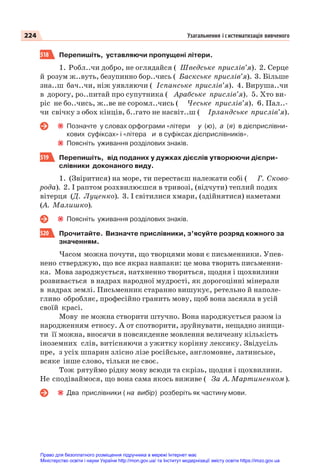 224 Узагальнення і систематизація вивченого
518 Перепишіть, уставляючи пропущені літери.
1. Робл..чи добро, не оглядайся ( Шведське прислів’я). 2. Серце
й розум ж..вуть, безупинно бор..чись ( Баскське прислів’я). 3. Більше
зна..ш бач..чи, ніж уявляючи ( Іспанське прислів’я). 4. Вируша..чи
в дорогу, ро..питай про супутника ( Арабське прислів’я). 5. Хто ви-
ріс не бо..чись, ж..ве не соромл..чись ( Чеське прислів’я). 6. Пал..-
чи свічку з обох кінців, б..гато не насвіт..ш ( Ірландське прислів’я).
Позначте у словах орфограми «літери у (ю), а (я) в дієприслівни-
кових суфіксах» і «літера и в суфіксах дієприслівників».
Поясніть уживання розділових знаків.
519 Перепишіть, від поданих у дужках дієслів утворюючи дієпри-
слівники доконаного виду.
1. (Звіритися) на море, ти перестаєш належати собі ( Г. Сково-
рода). 2. І раптом розхвилюєшся в тривозі, (відчути) теплий подих
вітерця (Д. Луценко). 3. І світилися хмари, (здійнятися) наметами
(А. Малишко).
Поясніть уживання розділових знаків.
520 Прочитайте. Визначте прислівники, з’ясуйте розряд кожного за
значенням.
Часом можна почути, що творцями мови є письменники. Упев-
нено стверджую, що все якраз навпаки: це мова творить письменни-
ка. Мова зароджується, натхненно твориться, щодня і щохвилини
розвивається в надрах народної мудрості, як дорогоцінні мінерали
в надрах землі. Письменник старанно вишукує, ретельно й наполе-
гливо обробляє, професійно гранить мову, щоб вона засяяла в усій
своїй красі.
Мову не можна створити штучно. Вона народжується разом із
народженням етносу. А от спотворити, зруйнувати, нещадно знищи-
ти її можна, вносячи в повсякденне мовлення величезну кількість
іноземних слів, витісняючи з ужитку корінну лексику. Звідусіль
пре, з усіх шпарин злісно лізе російське, англомовне, латинське,
всяке інше слово, тільки не своє.
Тож рятуймо рідну мову всюди та скрізь, щодня і щохвилини.
Не сподіваймося, що вона сама якось виживе ( За А. Мартиненком).
Два прислівники ( на вибір) розберіть як частину мови.
Право для безоплатного розміщення підручника в мережі Інтернет має
Міністерство освіти і науки України http://mon.gov.ua/ та Інститут модернізації змісту освіти https://imzo.gov.ua
 