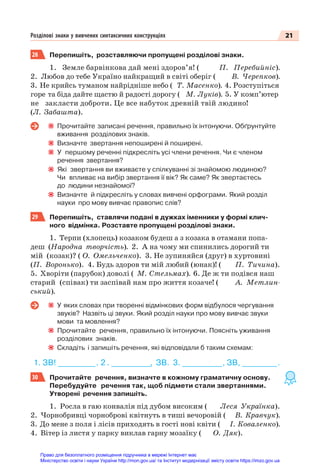 21
Розділові знаки у вивчених синтаксичних конструкціях
28 Перепишіть, розставляючи пропущені розділові знаки.
1. Земле барвінкова дай мені здоров’я! ( П. Перебийніс).
2. Любов до тебе Україно найкращий в світі оберіг ( В. Черепков).
3. Не крийсь туманом найрідніше небо ( Т. Масенко). 4. Розступіться
горе та біда дайте щастю й радості дорогу ( М. Луків). 5. У комп’ютер
не закласти доброти. Це все набуток древній твій людино!
(Л. Забашта).
Прочитайте записані речення, правильно їх інтонуючи. Обґрунтуйте
вживання розділових знаків.
Визначте звертання непоширені й поширені.
У першому реченні підкресліть усі члени речення. Чи є членом
речення звертання?
Які звертання ви вживаєте у спілкуванні зі знайомою людиною?
Чи впливає на вибір звертання її вік? Як саме? Як звертаєтесь
до людини незнайомої?
Визначте й підкресліть у словах вивчені орфограми. Який розділ
науки про мову вивчає правопис слів?
29 Перепишіть, ставлячи подані в дужках іменники у формі клич-
ного відмінка. Розставте пропущені розділові знаки.
1. Терпи (хлопець) козаком будеш а з козака в отамани попа-
деш (Народна творчість). 2. А на чому ми спинились дорогий ти
мій (козак)? ( О. Омельченко). 3. Не зупиняйся (друг) в хуртовині
(П. Воронько). 4. Будь здоров ти мій любий (юнак)! ( П. Тичина).
5. Хворіти (парубок) доволі ( М. Стельмах). 6. Де ж ти подівся наш
старий (співак) ти заспівай нам про життя козаче! ( А. Метлин-
ський).
У яких словах при творенні відмінкових форм відбулося чергування
звуків? Назвіть ці звуки. Який розділ науки про мову вивчає звуки
мови та мовлення?
Прочитайте речення, правильно їх інтонуючи. Поясніть уживання
розділових знаків.
Складіть і запишіть речення, які відповідали б таким схемам:
1. ЗВ! _
_
_
_
_
_
_
_
_
_
_
_
_
_
_. 2 . _
_
_
_
_
_
_
_
_
_
_
_
_
_
_
_, ЗВ. 3. ________________, ЗВ, ______________.
30 Прочитайте речення, визначте в кожному граматичну основу.
Перебудуйте речення так, щоб підмети стали звертаннями.
Утворені речення запишіть.
1. Росла в гаю конвалія під дубом високим ( Леся Українка).
2. Чорнобривці чорноброві квітнуть в тиші вечоровій ( В. Кравчук).
3. До мене з поля і лісів приходять в гості нові квіти ( І. Коваленко).
4. Вітер із листя у парку виклав гарну мозаїку ( О. Дяк).
Право для безоплатного розміщення підручника в мережі Інтернет має
Міністерство освіти і науки України http://mon.gov.ua/ та Інститут модернізації змісту освіти https://imzo.gov.ua
 