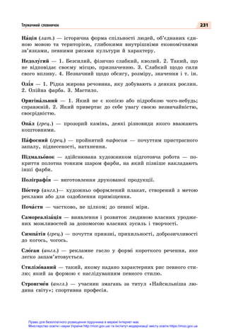 231
Нація (лат.)  — історична форма спільності людей, об’єднаних єди-
ною мовою та територією, глибокими внутрішніми економічними
зв’язками, певними рисами культури й характеру.
Недолугий  — 1. Безсилий, фізично слабкий, кволий. 2. Такий, що
не відповідає своєму місцю, призначенню. 3. Слабкий щодо сили
свого впливу. 4. Незначний щодо обсягу, розміру, значення і т. ін.
Олія  — 1. Рідка жирова речовина, яку добувають з деяких рослин.
2. Олійна фарба. 3. Мастило.
Оригінальний  — 1. Який не є копією або підробкою чого-небудь;
справжній. 2. Який привертає до себе увагу своєю незвичайністю,
своєрідністю.
Опал (грец.)  — прозорий камінь, деякі різновиди якого вважають
коштовними.
Пафосний (грец.)  — пройнятий пафосом — почуттям пристрасного
запалу, піднесеності, натхнення.
Підмальовок  — здійснювана художником підготовча робота  — по-
криття полотна тонким шаром фарби, на який пізніше накладають
інші фарби.
Поліграфія  — виготовлення друкованої продукції.
Постер (англ.)— художньо оформлений плакат, створений з метою
реклами або для оздоблення приміщення.
Почасти  — частково, не цілком; до певної міри.
Самореалізація  — виявлення і розвиток людиною власних уродже-
них можливостей за допомогою власних зусиль і твор­
чості.
Симпатія (грец.) — почуття приязні, прихильності, доброзичливості
до когось, чогось.
Слоган (англ.)  — рекламне гасло у формі короткого речення, яке
легко запам’ятовується.
Стилізований — такий, якому надано характерних рис певного сти-
лю; який за формою є наслідуванням певного стилю.
Стронгмен (англ.)  — учасник змагань за титул «Найсильніша лю-
дина світу»; спортивна професія.
Тлумачний словничок
Право для безоплатного розміщення підручника в мережі Інтернет має
Міністерство освіти і науки України http://mon.gov.ua/ та Інститут модернізації змісту освіти https://imzo.gov.ua
 