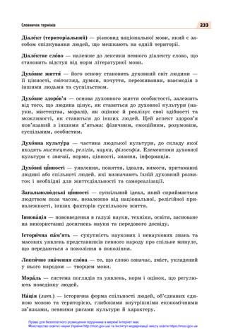 233
Діалект (територіальний) — різновид національної мови, який є за-
собом спілкування людей, що мешкають на одній території.
Діалектне слово — належне до лексики певного діалекту слово, що
становить відступ від норм літературної мови.
Духовне життя  — його основу становить духовний світ людини  —
її цінності, світогляд, думки, почуття, переживання, взаємодія з
іншими людьми та суспільством.
Духовне здоров’я  — основа духовного життя особистості, залежить
від того, що людина цінує, як ставиться до духовної культури (на-
уки, мистецтва, моралі), як оцінює й реалізує свої здібності та
можливості, як ставиться до інших людей. Цей аспект здоров’я
пов’язаний з іншими п’ятьма: фізичним, емоційним, розумовим,
суспільним, особистим.
Духовна культура — частина людської культури, до складу якої
входять мистецтво, релігія, наука, філософія. Елементами духовної
культури є звичаї, норми, цінності, знання, інформація.
Духовні цінності — уявлення, поняття, ідеали, вимоги, притаманні
людині або спільноті людей, які визначають їхній духовний розви-
ток і необхідні для життєдіяльності та самореалізації.
Загальнолюдські цінності  — суспільний ідеал, який сприймається
людством поза часом, незалежно від національної, релігійної при-
належності, інших факторів суспільного життя.
Інновація — нововведення в галузі науки, техніки, освіти, засноване
на використанні досягнень науки та передового досвіду.
Історична пам’ять  — сукупність наукових і ненаукових знань та
масових уявлень представників певного народу про спільне минуле,
що передаються з покоління в покоління.
Лексичне значення слова — те, що слово означає, зміст, укладений
у нього народом  — творцем мови.
Мораль  — система поглядів та уявлень, норм і оцінок, що регулю-
ють поведінку людей.
Нація (лат.)  — історична форма спільності людей, об’єднаних єди-
ною мовою та територією, глибокими внутрішніми економічними
зв’язками, певними рисами культури й характеру.
Словничок термінів
Право для безоплатного розміщення підручника в мережі Інтернет має
Міністерство освіти і науки України http://mon.gov.ua/ та Інститут модернізації змісту освіти https://imzo.gov.ua
 