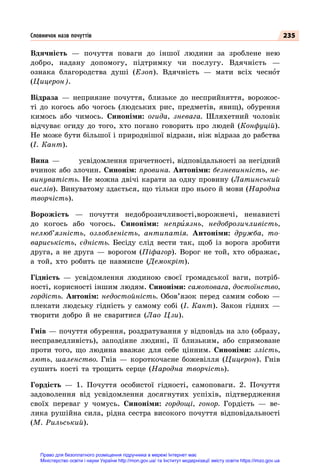235
Вдячність  — почуття поваги до іншої людини за зроблене нею
добро, надану допомогу, підтримку чи послугу. Вдячність  —
ознака благородства душі (Езоп). Вдячність  — мати всіх чеснот
(Цицерон).
Відраза  — неприязне почуття, близьке до несприйняття, ворожос-
ті до когось або чогось (людських рис, предметів, явищ), обурення
кимось або чимось. Синоніми: огида, зневага. Шляхетний чоловік
відчуває огиду до того, хто погано говорить про людей (Конфуцій).
Не може бути більшої і природнішої відрази, ніж відраза до рабства
(І. Кант).
Вина  —	 усвідомлення причетності, відповідальності за негідний
вчинок або злочин. Синонім: провина. Антоніми: безневинність, не-
винуватість. Не можна двічі карати за одну провину (Латинський
вислів). Винуватому здається, що тільки про нього й мови (Народна
творчість).
Ворожість  — почуття недоброзичливості,ворожнечі, ненависті
до когось або чогось. Синоніми: неприязнь, недоброзичливість,
нелюб’язність, озлобленість, антипатія. Антоніми: дружба, то-
вариськість, єдність. Бесіду слід вести так, щоб із ворога зробити
друга, а не друга  — ворогом (Піфагор). Ворог не той, хто ображає,
а той, хто робить це навмисне (Демокріт).
Гідність  — усвідомлення людиною своєї громадської ваги, потріб-
ності, корисності іншим людям. Синоніми: самоповага, достоїнство,
гордість. Антонім: недостойність. Обов’язок перед самим собою  —
плекати людську гідність у самому собі (І. Кант). Закон гідних  —
творити добро й не сваритися (Лао Цзи).
Гнів — почуття обурення, роздратування у відповідь на зло (образу,
несправедливість), заподіяне людині, її близьким, або спрямоване
проти того, що людина вважає для себе цінним. Синоніми: злість,
лють, шаленство. Гнів  — короткочасне божевілля (Цицерон). Гнів
сушить кості та трощить серце (Народна творчість).
Гордість  — 1. Почуття особистої гідності, самоповаги. 2. Почуття
задоволення від усвідомлення досягнутих успіхів, підтвердження
своїх переваг у чомусь. Синоніми: гордощі, гонор. Гордість  — ве-
лика рушійна сила, рідна сестра високого почуття відповідальності
(М. Рильський).
Словничок назв почуттів
Право для безоплатного розміщення підручника в мережі Інтернет має
Міністерство освіти і науки України http://mon.gov.ua/ та Інститут модернізації змісту освіти https://imzo.gov.ua
 