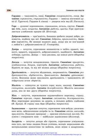 236
Гординя — чванливість, пиха. Синоніми: гоноровитість, гонор. Ан-
тоніми: скромність, стриманість. Гординя — вивіска нікчемної ду-
ші (І. Тургенєв). Гординя й лінощі — джерела всіх вад (Б. Паскаль).
Горе — душевні переживання, страждання, печаль, смуток. Синоні-
ми: біда, лихо, нещастя. Антоніми: радість, щастя. Горе притлум-
люється улюбленою працею (В. Шекспір).
Доброзичливість — при’язність, бажання зробити людині добро, до-
помогти, подбати про неї. Синоніми: доброта, прихильність. Анто-
нім: ворожість. Не визнаю жодного дару, якщо він не пов’язаний
з любов’ю і доброзичливістю (Г.  Сковорода).
Довіра  — почуття, спричинене впевненістю в чиїйсь правоті, чес-
ності, щирості, порядності, доброзичливості, надійності. Антоніми:
недовіра, сумніви. Довіра — така рослина, що поволі росте (Народна
творчість).
Досада  — почуття незадоволення, гіркоти. Синоніми: прикрість,
невдоволення, докука, пересердя. Антоніми: задоволення, радість.
Бідність не вада, та від неї велика досада (Народна творчість).
Дратівливість  — почуття збудження, знервованість. Синоніми: роз-
дратованість, збудженість, дражливість. Антонім: урівноваже-
ність. Безсоння може викликати дратівливість і тривожність (З
підручника основ здоров’я).
Жалість  — співчуття до чужого горя; жаль, жалощі. Синоніми:
співчуття, милосердя. Антонім: безсердечність. Жалість викликає
душа, яка не має друга (Народна творчість).
Жах  — почуття, переживання надзвичайного переляку, страху.
Синоніми: переляк, страх. Антоніми: сміливість, безстрашність.
Жах перетворює розумних на дурнів, а сильних робить слабкими
(Ф. Купер). Зі страху жах бере (Народна творчість).
Задоволення — приємне почуття, спричинене чим-небудь: досягнен-
ням мети, забезпеченням потреби та ін. Синоніми: втіха, насолода,
приємність. Подолані прикрощі  — приємні (Античний вислів). Ро-
зуміти і створювати нове  — найбільше задоволення (Вольтер).
Заздрість  — почуття досади або гіркоти, спричинене усвідомлен-
ням того, що інша людина більш успішна, володіє моральними або
матеріальними цінностями чи майном, яких немає в заздрісника.
Словничок назв почуттів
Право для безоплатного розміщення підручника в мережі Інтернет має
Міністерство освіти і науки України http://mon.gov.ua/ та Інститут модернізації змісту освіти https://imzo.gov.ua
 