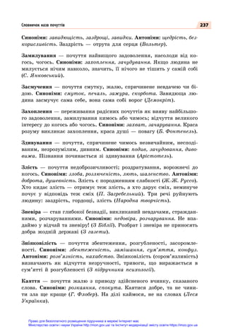 237
Синоніми: завидющість, заздрощі, завидки. Антоніми: щедрість, без-
корисливість. Заздрість  — отрута для серця (Вольтер).
Замилування  — почуття найвищого задоволення, насолоди від ко-
гось, чогось. Синоніми: захоплення, зачудування. Якщо людина не
милується нічим навколо, значить, її нічого не тішить у самій собі
(С. Янковський).
Засмучення  — почуття смутку, жалю, спричинене невдачею чи бі-
дою. Синоніми: смуток, печаль, зажура, скорбота. Завидюща лю-
дина засмучує сама себе, вона сама собі ворог (Демокріт).
Захоплення — переживання радісних почуттів як вияву найбільшо-
го задоволення, замилування кимось або чимось; відчуття великого
інтересу до когось або чогось. Синоніми: захват, зачарування. Краса
розуму викликає захоплення, краса душі — повагу (Б. Фонтенель).
Здивування  — почуття, спричинене чимось незвичайним, несподі-
ваним, незрозумілим, дивним. Синоніми: подив, зачудовання, диво-
вижа. Пізнання починається зі здивування (Арістотель).
Злість  — почуття недоброзичливості; роздратування, ворожнечі до
когось. Синоніми: злоба, розлюченість, лють, шаленство. Антоніми:
доброта, душевність. Злість є породженням слабкості (Ж.-Ж. Руссо).
Хто кидає злість — отримує теж злість, а хто дарує сміх, неминуче
почує у відповідь теж сміх (П. Загребельний). Три речі руйнують
людину: заздрість, гордощі, злість (Народна творчість).
Зневіра — стан глибокої безнадії, викликаний невдачами, страждан-
нями, розчаруваннями. Синоніми: недовіра, розчарування. Не впа-
даймо у відчай та зневіру! (З Біблії). Розбрат і зневіра не приносять
добра жодній державі (З газети).
Зніяковілість  — почуття збентеження, розгубленості, засоромле-
ності. Синоніми: збентеженість, замішання, сум’яття, конфуз.
Антоніми: розв’язність, нахабство. Зніяковілість (сором’язливість)
визначають як відчуття незручності, тривоги, що виражається в
сум’ятті й розгубленості (З підручника психології).
Каяття  — почуття жалю з приводу здійсненого вчинку, сказаного
слова. Синоніми: розкаяння, спокута. Каятися добре, та не чини-
ти зла ще краще (Г. Флобер). На  ділі каймося, не на словах (Леся
Українка).
Словничок назв почуттів
Право для безоплатного розміщення підручника в мережі Інтернет має
Міністерство освіти і науки України http://mon.gov.ua/ та Інститут модернізації змісту освіти https://imzo.gov.ua
 