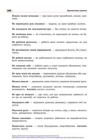 248
Неначе медом помазано — про щось дуже привабливе, цікаве, при-
ємне.
Не переводячи духу (подиху)  — відразу, за один прийом; залпом.
Не покладати (не покладаючи) рук  — без упину; не знаючи втоми.
Не потикати носа  — не з’являтися, не приходити до когось, не бу-
вати де-небудь.
Не роблячи розголосу  — робити щось таємно, крадькома, не для
широкого загалу.
Не розгинаючи спини (працювати)  — працювати багато, без відпо-
чинку.
Не робити погоди — не здійснювати на щось серйозного впливу, не
бути визначальним.
Не тямлячи себе  — робити щось у стані сильного збудження, хви-
лювання; під впливом сильних почуттів.
Не чути землі під ногами — переживати радісне збудження або хви-
лювання, бути енергійним, рухливим, легким, швидким.
Низько впасти — принизити свою гідність; виявити негативні риси.
Низько сісти  — утратити колишнє високе становище, колишню
впливовість. Антонім: високо злетіти.
Ні грач ні помагач  — про того, хто має невизначені здібності; ні
на що не здатний, не годиться до роботи.
Опанувати себе  — відновити душевну рівновагу, стримати свої по-
чуття.
Опускати руки  — втратити інтерес до чогось, віру в щось; засмути-
тися, зневіритися, збайдужіти.
Пахне смаленим  — комусь загрожує небезпека чи передбачається
неприємність.
Піднестися духом  — стати бадьорішим, енергійнішим. Антонім:
упасти духом.
Фразеологічний словничок
Право для безоплатного розміщення підручника в мережі Інтернет має
Міністерство освіти і науки України http://mon.gov.ua/ та Інститут модернізації змісту освіти https://imzo.gov.ua
 