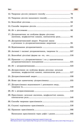 253
12.	Творення дієслів умовного способу..................................... 76
13.	Творення дієслів наказового способу................................... 79
14.	Безособові дієслова............................................................ 83
15.	Способи творення дієслів................................................... 87
16.	Не з дієсловами................................................................ 88
17.	Дієприкметник як особлива форма дієслова:
значення, морфологічні ознаки, синтаксична роль............... 92
18.	Дієприкметниковий зворот. Розділові знаки
в реченнях із дієприкметниковими зворотами .................... 95
19.	Відмінювання дієприкметників..........................................105
20.	Активні і пасивні дієприкметники, творення їх..................107
21.	Безособові дієслівні форми на -но, -то...............................116
22.	Правопис н у дієприкметниках і нн у прикметниках
дієприкметникового походження........................................121
23.	Не з дієприкметниками.....................................................123
24.	Дієприслівник як особлива форма дієслова: загальне
значення, морфологічні ознаки, синтаксична роль...............127
25.	Дієприслівниковий зворот..................................................130
26.	Коми при одиничному дієприслівнику................................135
27.	Дієприслівники недоконаного і доконаного виду,
творення їх.
......................................................................140
28.	Не з дієприслівниками......................................................143
29.	Прислівник: загальне значення, морфологічні ознаки,
синтаксична роль..............................................................146
30.	Способи творення прислівників..........................................152
31.	Ступені порівняння прислівників.......................................158
32.	Правопис прислівників......................................................166
	 Написання прислівників через дефіс і разом.......................166
Зміст
Право для безоплатного розміщення підручника в мережі Інтернет має
Міністерство освіти і науки України http://mon.gov.ua/ та Інститут модернізації змісту освіти https://imzo.gov.ua
 