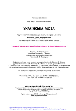 Навчальне видання
Глазова Олександра Павлівна
УКРАЇНСЬКА МОВА
Підручник для 7 класу закладів загальної середньої освіти
Видання друге, перероблене
Рекомендовано Міністерством освіти і науки України
видано  за  рахунок  державних  коштів.  Продаж  заборонено
Редактор О. С. Криворучко
Технічний редактор Л. І. Аленіна
Комп’ютерна верстка Ю. П. Мирончик
Коректор О. В. Сєвєрцева
В оформленні підручника використані художні роботи О. Багнюк, О. Васьків,
групи Pictoric; світлини А. Віксенка, М. Гібсона, С. Ковальчука, С. Клименка,
І. Красуцького, В. Неспляка, Ю. Мирончика, С. Ришкевич, В. Соловйова, а також плакати
і візуальні матеріали з сайтів СловОпис, КЛЮЧ, Весела абетка, ГО «Не будь байдужим!»
На обкладинці підручника репродукції картин Т. Зеленченко
Формат 70×1001
/16. Ум. друк. арк. 20,736 + 0,324 форзац.
Обл.-вид. арк. 20,29 + 0,55 форзац.
ТОВ «ВИДАВНИЧИЙ ДІМ «ОСВІТА»
Свідоцтво «Про внесення суб’єкта видавничої справи до державного реєстру
видавців, виготовлювачів і розповсюджувачів видавничої продукції»
Серія ДК № 6109 від 27.03.2018 р.
Адреса видавництва: 04053, м. Київ, вул. Обсерваторна, 25
www.osvita-dim.com.ua
Право для безоплатного розміщення підручника в мережі Інтернет має
Міністерство освіти і науки України http://mon.gov.ua/ та Інститут модернізації змісту освіти https://imzo.gov.ua
 