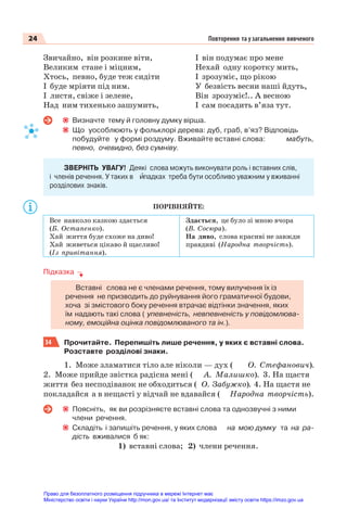 24 Повторення та узагальнення вивченого
Звичайно, він розкине віти,
Великим стане і міцним,
Хтось, певно, буде теж сидіти
І буде мріяти під ним.
І листя, свіже і зелене,
Над ним тихенько зашумить,
І він подумає про мене
Нехай одну коротку мить,
І зрозуміє, що рікою
У безвість весни наші йдуть,
Він зрозуміє!.. А весною
І сам посадить в’яза тут.
Визначте тему й головну думку вірша.
Що уособлюють у фольклорі дерева: дуб, граб, в’яз? Відповідь
побудуйте у формі роздуму. Вживайте вставні слова: мабуть,
певно, очевидно, без сумніву.
ЗВЕРНІТЬ УВАГУ! Деякі слова можуть виконувати роль і вставних слів,
і членів речення. У таких в èпадках треба бути особливо уважним у вживанні
розділових знаків.
ПОРІВНЯЙТЕ:
Все навколо казкою здається
(Б. Остапенко).
Хай життя буде схоже на диво!
Хай живеться цікаво й щасливо!
(Із привітання).
Здається, це було зі мною вчора
(В. Сосюра).
На диво, слова красиві не завжди
правдиві (Народна творчість).
Підказка
Вставні слова не є членами речення, тому вилучення їх із
речення не призводить до руйнування його граматичної будови,
хоча зі змістового боку речення втрачає відтінки значення, яких
їм надають такі слова ( упевненість, невпевненість у повідомлюва-
ному, емоційна оцінка повідомлюваного та ін.).
34 Прочитайте. Перепишіть лише речення, у яких є вставні слова.
Розставте розділові знаки.
1. Може зламатися тіло але ніколи — дух ( О. Стефанович).
2. Може прийде звістка радісна мені ( А. Малишко). 3. На щастя
життя без несподіванок не обходиться ( О. Забужко). 4. На щастя не
покладайся а в нещасті у відчай не вдавайся ( Народна творчість).
Поясніть, як ви розрізняєте вставні слова та однозвучні з ними
члени речення.
Складіть і запишіть речення, у яких слова на мою думку та на ра-
дість вживалися б як:
1) вставні слова; 2) члени речення.
Право для безоплатного розміщення підручника в мережі Інтернет має
Міністерство освіти і науки України http://mon.gov.ua/ та Інститут модернізації змісту освіти https://imzo.gov.ua
 