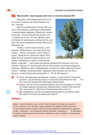 26 Повторення та узагальнення вивченого
37 Прочитайте. Що поєднує цей текст із текстом вправи 36?
Недавно зателефонував мені із се-
ла сусід і сказав, що буря звалила на-
шу тополю.
Це була знаменита тополя. Всі зна-
ли її. Безумовно, вона була найвищим
у наших краях деревом. Дивна річ, таких
великих тополь більше не росло, хоч
і садили їх то тут, то там. Деякі з них
постаріли й повсихали, інші ростуть, але
так і не стали вищими за нашу або хоча б
рівними їй.
Тепер, коли тополя впала, я пе-
режив, окрім жалю, ще одне відчуття,
певно, навіть гостріше, аніж просто
жаль. Воно було схоже на сором. Так
ніби багато людей із нашого роду, які
давно повмирали і яких я отак разом
рідко згадував — наче вони всі разом прийшли й сказали, що я не
встеріг тополю. І я кілька днів після того ходив і подумки виправдо-
вувався. Якби всі мої в èправдання скласти в слова, вийшло б щось
отаке: «Добре, шановні діди і прадіди, вам жилось, як вас було
багато, а тополя була ще молодою!» ( За В. Жежерою ).
Чому письменника так вразила «смерть» старої тополі? Чи можна
сказати, що для автора тексту тополя була уособленням пам ’яті
про його рід і рідний дім? Відповідь обґрунтуйте.
Згадка про які почуття автора надають текстові емоційності? Чому
по смерті дерева письменник пережив жаль і сором? Витлумачте
суть цих почуттів. Звіртеся зі Словничком назв почуттів.
Що символізує тополя у світовому фольклорі? А в українському?
Які вірші й пісні про це дерево ви знаєте?
ДОВІДКА
Давні греки вважали, що тополя благотворно впливає на самопо-
чуття людини, на її настрій, тому саджали це дерево поблизу житла.
З легкої руки вченого Карла Ліннея за цим деревом закріпилася наукова
назва «популюс», що грецькою мовою означає «народна» ( З Вікіпедії).
В українському фольклорі тополя є оберегом хати, подвір’я, символізує
дівочу вроду.
Право для безоплатного розміщення підручника в мережі Інтернет має
Міністерство освіти і науки України http://mon.gov.ua/ та Інститут модернізації змісту освіти https://imzo.gov.ua
 