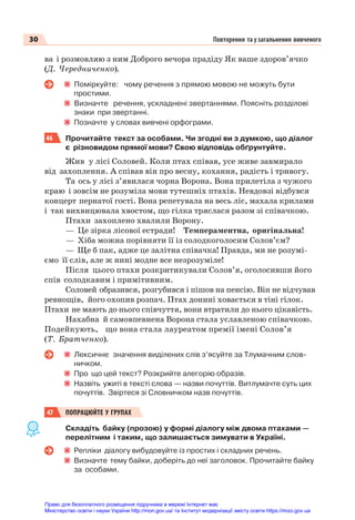 30 Повторення та узагальнення вивченого
ва і розмовляю з ним Доброго вечора прадіду Як ваше здоров’ячко
(Д. Чередниченко).
Поміркуйте: чому речення з прямою мовою не можуть бути
простими.
Визначте речення, ускладнені звертаннями. Поясніть розділові
знаки при звертанні.
Позначте у словах вивчені орфограми.
46 Прочитайте текст за особами. Чи згодні ви з думкою, що діалог
є різновидом прямої мови? Свою відповідь обґрунтуйте.
Жив у лісі Соловей. Коли птах співав, усе живе завмирало
від захоплення. А співав він про весну, кохання, радість і тривогу.
Та ось у лісі з’явилася чорна Ворона. Вона прилетіла з чужого
краю і зовсім не розуміла мови тутешніх птахів. Невдовзі відбувся
концерт пернатої гості. Вона репетувала на весь ліс, махала крилами
і так вихвицювала хвостом, що гілка тряслася разом зі співачкою.
Птахи захоплено хвалили Ворону.
— Це зірка лісової естради! Темпераментна, оригінальна!
— Хіба можна порівняти її із солодкоголосим Солов’єм?
— Ще б пак, адже це залітна співачка! Правда, ми не розумі-
ємо її слів, але ж нині модне все незрозуміле!
Після цього птахи розкритикували Солов’я, оголосивши його
спів солодкавим і примітивним.
Соловей образився, розгубився і пішов на пенсію. Він не відчував
ревнощів, його охопив розпач. Птах донині ховається в тіні гілок.
Птахи не мають до нього співчуття, вони втратили до нього цікавість.
Нахабна й самовпевнена Ворона стала уславленою співачкою.
Подейкують, що вона стала лауреатом премії імені Солов’я
(Т. Братченко).
Лексичне значення виділених слів з’ясуйте за Тлумачним слов-
ничком.
Про що цей текст? Розкрийте алегорію образів.
Назвіть ужиті в тексті слова — назви почуттів. Витлумачте суть цих
почуттів. Звіртеся зі Cловничком назв почуттів.
47 ПОПРАЦЮЙТЕ У ГРУПАХ
Складіть байку (прозою) у формі діалогу між двома птахами —
перелітним і таким, що залишається зимувати в Україні.
Репліки діалогу вибудовуйте із простих і складних речень.
Визначте тему байки, доберіть до неї заголовок. Прочитайте байку
за особами.
Право для безоплатного розміщення підручника в мережі Інтернет має
Міністерство освіти і науки України http://mon.gov.ua/ та Інститут модернізації змісту освіти https://imzo.gov.ua
 
