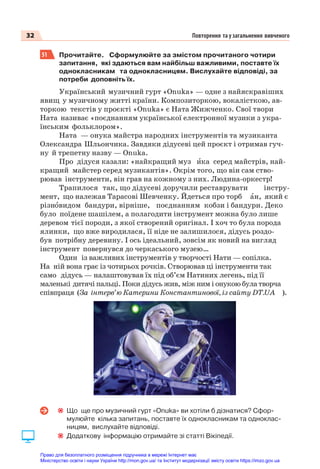 32 Повторення та узагальнення вивченого
51 Прочитайте. Сформулюйте за змістом прочитаного чотири
запитання, які здаються вам найбільш важливими, поставте їх
однокласникам та однокласницям. Вислухайте відповіді, за
потреби доповніть їх.
Український музичний гурт «Onuka» — одне з найяскравіших
явищ у музичному житті країни. Композиторкою, вокалісткою, ав-
торкою текстів у проєкті «Onuka» є Ната Жижченко. Свої твори
Ната називає «поєднанням української електронної музики з укра-
їнським фольклором».
Ната — онука майстра народних інструментів та музиканта
Олександра Шльончика. Завдяки дідусеві цей проєкт і отримав гуч-
ну й трепетну назву — Onuka.
Про дідуся казали: «найкращий муз èка серед майстрів, най-
кращий майстер серед музикантів». Окрім того, що він сам ство-
рював інструменти, він грав на кожному з них. Людина-оркестр!
Трапилося так, що дідусеві доручили реставрувати інстру-
мент, що належав Тарасові Шевченку. Йдеться про торб àн, який є
різнîвидом бандури, вірніше, поєднанням кобзи і бандури. Деко
було поїдене шашілем, а полагодити інструмент можна було лише
деревом тієї породи, з якої створений оригінал. І хоч то була порода
ялинки, що вже виродилася, її ніде не залишилося, дідусь роздо-
був потрібну деревину. І ось ідеальний, зовсім як новий на вигляд
інструмент повернувся до черкаського музею…
Один із важливих інструментів у творчості Нати — сопілка.
На ній вона грає із чотирьох рочків. Створював ці інструменти так
само дідусь — налаштовував їх під об’єм Натиних легень, під її
маленькі дитячі пальці. Поки дідусь жив, між ним і онукою була творча
співпраця (За інтерв’ю Катерини Константинової, із сайту DT.UA ).
Що ще про музичний гурт «Onuka» ви хотіли б дізнатися? Сфор-
мулюйте кілька запитань, поставте їх однокласникам та одноклас-
ницям, вислухайте відповіді.
Додаткову інформацію отримайте зі статті Вікіпедії.
Право для безоплатного розміщення підручника в мережі Інтернет має
Міністерство освіти і науки України http://mon.gov.ua/ та Інститут модернізації змісту освіти https://imzo.gov.ua
 