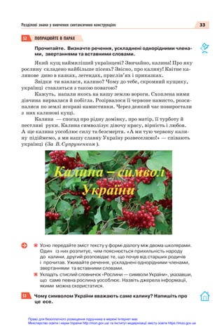 33
Розділові знаки у вивчених синтаксичних конструкціях
52 ПОПРАЦЮЙТЕ В ПАРАХ
Прочитайте. Визначте речення, ускладнені однорідними члена-
ми, звертаннями та вставними словами.
Який кущ наймиліший українцеві? Звичайно, калина! Про яку
рослину складено найбільше пісень? Звісно, про калину! Квітне ка-
линове диво в казках, легендах, прислів’ях і приказках.
Звідки ти взялася, калино? Чому до тебе, скромний кущику,
українці ставляться з такою повагою?
Кажуть, напали якось на нашу землю вороги. Схоплена ними
дівчина вирвалася й побігла. Розірвалося її червоне намисто, розси-
палися по землі яскраві намистинки. Через деякий час повиростали
з них калинові кущі.
Калина — спогад про рідну домівку, про матір, її турботу й
пестливі руки. Калина символізує дівочу красу, вірність і любов.
А ще калина уособлює силу та безсмертя. «А ми тую червону кали-
ну підіймемо, а ми нашу славну Україну розвеселимо!» — співають
українці (За В. Супруненком ).
Усно передайте зміст тексту у формі діалогу між двома школярами.
Один із них розпитує, чим пояснюється прихильність народу
до калини, другий розповідає те, що почув від старших родичів
і прочитав. Уживайте речення, ускладнені однорідними членами,
звертаннями та вставними словами.
Укладіть стислий словничок «Рослини — символи України», указавши,
що саме певна рослина уособлює. Назвіть джерела інформації,
якими можна скористатися.
53 Чому символом України вважають саме калину? Напишіть про
це есе.
Право для безоплатного розміщення підручника в мережі Інтернет має
Міністерство освіти і науки України http://mon.gov.ua/ та Інститут модернізації змісту освіти https://imzo.gov.ua
 