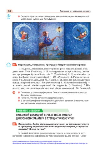 38 Повторення та узагальнення вивченого
Складіть фантастичне оповідання за картиною-триптихом сучасної
української художниці Каті Дудник.
61 Перепишіть, уставляючи пропущені літери та знімаючи риски.
1. Над сон..им містом легко/крилим роєм літають красні мрії,
давні сни (Леся Українка). 2. Л..тів журавлик на кр..хких кр..лятах
над пр..рвою ро..бурханої вул..ці (П. Перебийніс). 3. Цілу ніч смієт..ся
дощ, і асфальт став темно/сірий ( Ю. Мельник). 4. Гасне остан..я
зірка у н..бесах бе..дон..их ( М. Луків). 5. Л..мон..ий віт..р задмухав
понад..ніпровий вечір (М. Вінграновський). 6. Мій улюблений колір —
ж..вто/г..рячий, він бе..страшний і бе..журний ( О. Сандига). 7. Ніч
пр..слухаєт..ся до порожніх вул..ць і німих тротуарів ( М. Семенко).
Позначте у словах орфограми. Поясніть написання слів орфогра-
фічними правилами.
Поясніть ужиті в реченнях розділові знаки.
В останньому реченні підкресліть усі члени речення. Визначте, яки-
ми частинами мови вони виражені.
ПИСЬМОВИЙ ДОКЛАДНИЙ ПЕРЕКАЗ ТЕКСТУ-РОЗДУМУ
ДИСКУСІЙНОГО ХАРАКТЕРУ В П УБЛІЦИСТИЧНОМУ СТИЛІ
62 Прочитайте. Дайте відповідь на запитання: як часто ви вступаєте
в суперечку з однокласниками та однокласницями, старшими
людьми? З яких питань?
У житті нам часто доводиться вступати в суперечки. У тлу-
мачному словнику зафіксовано таке значення цього слова: «Супе-
РОЗВИТОК МОВЛЕННЯ
Право для безоплатного розміщення підручника в мережі Інтернет має
Міністерство освіти і науки України http://mon.gov.ua/ та Інститут модернізації змісту освіти https://imzo.gov.ua
 