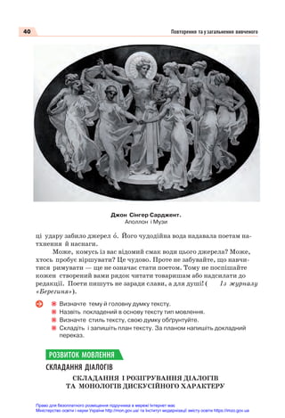 40 Повторення та узагальнення вивченого
ці удару забило джерел î. Його чудодійна вода надавала поетам на-
тхнення й наснаги.
Може, комусь із вас відомий смак води цього джерела? Може,
хтось пробує віршувати? Це чудово. Проте не забувайте, що навчи-
тися римувати — ще не означає стати поетом. Тому не поспішайте
кожен створений вами рядок читати товаришам або надсилати до
редакції. Поети пишуть не заради слави, а для душі! ( Із журналу
«Берегиня»).
Визначте тему й головну думку тексту.
Назвіть покладений в основу тексту тип мовлення.
Визначте стиль тексту, свою думку обґрунтуйте.
Складіть і запишіть план тексту. За планом напишіть докладний
переказ.
СКЛАДАННЯ ДІАЛОГІВ
СКЛАДАННЯ І РОЗІГРУВАННЯ ДІАЛОГІВ
ТА МОНОЛОГІВ ДИСКУСІЙНОГО ХАРАКТЕРУ
РОЗВИТОК МОВЛЕННЯ
Джон Сінгер Сарджент.
Аполлон і Музи
Право для безоплатного розміщення підручника в мережі Інтернет має
Міністерство освіти і науки України http://mon.gov.ua/ та Інститут модернізації змісту освіти https://imzo.gov.ua
 