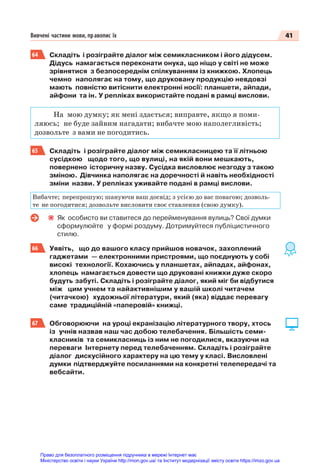 41
Вивчені частини мови, правопис їх
64 Складіть і розіграйте діалог між семикласником і його дідусем.
Дідусь намагається переконати онука, що ніщо у світі не може
зрівнятися з безпосереднім спілкуванням із книжкою. Хлопець
чемно наполягає на тому, що друковану продукцію невдовзі
мають повністю витіснити електронні носії: планшети, айпади,
айфони та ін. У репліках використайте подані в рамці вислови.
На мою думку; як мені здається; виправте, якщо я поми-
ляюсь; не буде зайвим нагадати; вибачте мою наполегливість;
дозвольте з вами не погодитись.
65 Складіть і розіграйте діалог між семикласницею та її літньою
сусідкою щодо того, що вулиці, на якій вони мешкають,
повернено історичну назву. Сусідка висловлює незгоду з такою
зміною. Дівчинка наполягає на доречності й навіть необхідності
зміни назви. У репліках уживайте подані в рамці вислови.
Вибачте; перепрошую; шануючи ваш досвід; з усією до вас повагою; дозволь-
те не погодитися; дозвольте висловити своє ставлення (свою думку).
Як особисто ви ставитеся до перейменування вулиць? Свої думки
сформулюйте у формі роздуму. Дотримуйтеся публіцистичного
стилю.
66 Уявіть, що до вашого класу прийшов новачок, захоплений
гаджетами — електронними пристроями, що поєднують у собі
високі технології. Кохаючись у планшетах, айпадах, айфонах,
хлопець намагається довести що друковані книжки дуже скоро
будуть забуті. Складіть і розіграйте діалог, який міг би відбутися
між цим учнем та найактивнішим у вашій школі читачем
(читачкою) художньої літератури, який (яка) віддає перевагу
саме традиційній «паперовій» книжці.
67 Обговорюючи на уроці екранізацію літературного твору, хтось
із учнів назвав наш час добою телебачення. Більшість семи-
класників та семикласниць із ним не погодилися, вказуючи на
переваги Інтернету перед телебаченням. Складіть і розіграйте
діалог дискусійного характеру на цю тему у класі. Висловлені
думки підтверджуйте посиланнями на конкретні телепередачі та
вебсайти.
Право для безоплатного розміщення підручника в мережі Інтернет має
Міністерство освіти і науки України http://mon.gov.ua/ та Інститут модернізації змісту освіти https://imzo.gov.ua
 