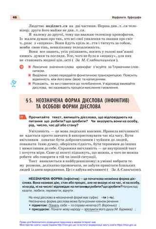 46 Морфологія. Орфографія
Людство поділяєт..ся на дві частини. Перша див..т..ся теле-
візор; друга його майже не див..т..ся.
Я належу до другої, тому що вважаю телевізор хронофагом.
Із жалем думаю про тих, хто всі свої уявлення та знання про світ
ч..рпає з «ящика». Вони йдуть крізь ж..ття і тягнуть за собою,
мовби свою тінь, невиліковну телезалежність.
Вони все знають, усіх упізнають, носять у голові нав’язані
кимось думки та погляди. Усе, чого не було в «ящику», для них
не становить жодної цін..ості ( За М. Слабошпицьким ).
Лексичне значення слова хронофаг з’ясуйте за Тлумачним слов-
ничком.
Виділене слово передайте фонетичною транскрипцією. Поясніть
відмінність між його вим îвою та написанням.
Розкажіть, як ви ставитеся до телебачення. У відповіді вживайте
дієслова, які називають процеси мислення і мовлення.
§5. НЕОЗНАЧЕНА ФОРМА ДІЄСЛОВА (ІНФІНІТИВ)
ТА ОСОБОВІ ФОРМИ ДІЄСЛОВА
77 Прочитайте текст, випишіть дієслова, що відповідають на
питання що робити? що зробити? Чи вказують вони на особу,
рід, число, час дії або стану?
Увічливість — це мова людських взаємин. Правила ввічливості
не вдасться просто завчити й використовувати час від часу. Бути
ввічливим означає бути доброзичливим і чуйним до людей,
поважати їхню думку, оберігати гідність, бути терпимим до інших
і вимогливим до себе. Справжня ввічливість — це внутрішній такт
і почуття міри. Саме ці якості підкажуть, що можна, а чого не можна
робити або говорити в тій чи іншій ситуації.
Такт виявляється в найбуденнішому: в умінні вибрати те-
му розмови, делікатно промовчати, не забути привітати близьких
людей із днем народження. Це і є азбука ввічливості ( За А. Єланською).
НЕОЗНАЧЕНА ФОРМА (інфінітив) — це початкова незмінна форма діє-
слова. Вона називає дію, стан або процес, але не вказує ні на час, ні на особу,
ніна рід, ні на число і відповідає на питання
щоробити?щозробити?Наприклад:
казати, любити, перемогти, відчути .
На кінці дієслово в неозначеній формі має суфікс -ти (-ть).
Неозначена форма дієслова може бути різним членом речення:
• підметом: Пізнать себе — то справа нелегка (П. Воронько) ;
• присудком: Пізнати мову народу — зрозуміти його душу (М. Бурмака) ;
Право для безоплатного розміщення підручника в мережі Інтернет має
Міністерство освіти і науки України http://mon.gov.ua/ та Інститут модернізації змісту освіти https://imzo.gov.ua
 