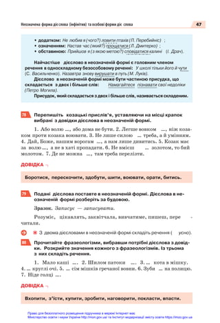 47
Неозначена форма дієслова (інфінітив) та особові форми діє слова
• додатком: Не любив я (чого?) ловити птахів (П. Перебийніс) ;
• означенням: Настав час (який?) прощатися (Л. Дмитерко) ;
• обставиною: Прийшов я (з якою метою?) сповідатися калині (І. Драч).
Найчастіше дієслово в неозначеній формі є головним членом
речення в односкладному безособовому реченні: У школі тільки його й чути
(С. Васильченко). Назавтра знову вирушати в путь (М. Луків).
Дієслово в неозначеній формі може бути частиною присудка, що
складається з двох і більше слів: Намагайтеся пізнавати свої недоліки
(Петро Могила).
Присудок, який складається з двох і більше слів, називається складеним.
78 Перепишіть козацькі прислів’я, уставляючи на місці крапок
вибрані з довідки дієслова в неозначеній формі.
1. Або волю …, або дома не бути. 2. Легше вовком …, ніж коза-
ком проти козака воювати. 3. Не лише силою … треба, а й умінням.
4. Дай, Боже, нашим ворогам …, а нам лише дивитись. 5. Козак має
за волю …, а не в хаті пропадати. 6. Не вмієш … золотом, то бий
молотом. 7. Де не можна …, там треба перелізти.
ДОВІДКА
Боротися, перескочити, здобути, шити, воювати, орати, битись.
79 Подані дієслова поставте в неозначеній формі. Дієслова в не-
означеній формі розберіть за будовою.
Зразок. Записує — записувати.
Розуміє, цікавлять, заквітчала, вивчатиме, пишеш, пере -
читали.
З двома дієсловами в неозначеній формі складіть речення ( усно).
80 Прочитайте фразеологізми, вибравши потрібні дієслова з довід-
ки. Розкрийте значення кожного з фразеологізмів. Із трьома
з них складіть речення.
1. Мало каші …. 2. Шилом патоки …. 3. … кота в мішку.
4. … круглі очі. 5. … сім мішків гречаної вовни. 6. Зуби … на полицю.
7. Ніде голці ….
ДОВІДКА
Вхопити, з’їсти, купити, зробити, наговорити, покласти, впасти.
Право для безоплатного розміщення підручника в мережі Інтернет має
Міністерство освіти і науки України http://mon.gov.ua/ та Інститут модернізації змісту освіти https://imzo.gov.ua
 