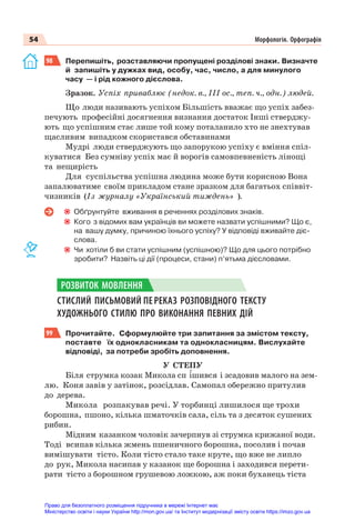 54 Морфологія. Орфографія
98 Перепишіть, розставляючи пропущені розділові знаки. Визначте
й запишіть у дужках вид, особу, час, число, а для минулого
часу — і рід кожного дієслова.
Зразок. Успіх приваблює (недок. в., ІІІ ос., теп. ч., одн.) людей.
Що люди називають успіхом Більшість вважає що успіх забез-
печують професійні досягнення визнання достаток Інші стверджу-
ють що успішним стає лише той кому поталанило хто не знехтував
щасливим випадком скористався обставинами
Мудрі люди стверджують що запорукою успіху є вміння спіл-
куватися Без сумніву успіх має й ворогів самовпевненість лінощі
та нещирість
Для суспільства успішна людина може бути корисною Вона
запалюватиме своїм прикладом стане зразком для багатьох співвіт-
чизників (Із журналу «Український тиждень» ).
Обґрунтуйте вживання в реченнях розділових знаків.
Кого з відомих вам українців ви можете назвати успішними? Що є,
на вашу думку, причиною їхнього успіху? У відповіді вживайте діє-
слова.
Чи хотіли б ви стати успішним (успішною)? Що для цього потрібно
зробити? Назвіть ці дії (процеси, стани) п’ятьма дієсловами.
СТИСЛИЙ ПИСЬМОВИЙ ПЕРЕКАЗ РОЗПОВІДНОГО ТЕКСТУ
ХУДОЖНЬОГО СТИЛЮ ПРО ВИКОНАННЯ ПЕВНИХ ДІЙ
99 Прочитайте. Сформулюйте три запитання за змістом тексту,
поставте їх однокласникам та однокласницям. Вислухайте
відповіді, за потреби зробіть доповнення.
У СТЕПУ
Біля струмка козак Микола сп ³шився і зсадовив малого на зем-
лю. Коня завів у затінок, розсідлав. Самопал обережно притулив
до дерева.
Микола розпакував речі. У торбинці лишилося ще трохи
борошна, пшоно, кілька шматочків сала, сіль та з десяток сушених
рибин.
Мідним казанком чоловік зачерпнув зі струмка крижаної води.
Тоді всипав кілька жмень пшеничного борошна, посолив і почав
вимішувати тісто. Коли тісто стало таке круте, що вже не липло
до рук, Микола насипав у казанок ще борошна і заходився перети-
рати тісто з борошном грушевою ложкою, аж поки буханець тіста
РОЗВИТОК МОВЛЕННЯ
Право для безоплатного розміщення підручника в мережі Інтернет має
Міністерство освіти і науки України http://mon.gov.ua/ та Інститут модернізації змісту освіти https://imzo.gov.ua
 