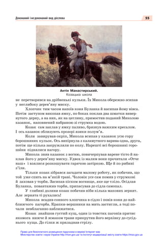 55
Доконаний і недоконаний вид дієслова
не перетворився на дрібненькі кульки. Їх Микола обережно зсипав
у неглибоку дерев’яну миску.
Хлопчик тим часом напоїв коня Буланка й насипав йому вівса.
Потім заступом викопав ямку, по боках поклав два шматки вивер-
нутого дерну, а на них, як на цеглину, примостив поданий Миколою
казанок, наповнений набраною зі струмка водою.
Козак сам заклав у ямку паливо, брязнув важким кресалом.
І ось казанок облизують прозорі язики полум’я.
Коли завирував окріп, Микола всипав у казанок усю гору
борошняних кульок. Ось випірнула з каламутного варива одна, друга,
потім ще кілька закружляли по колу. Нарешті всі борошняні горо-
шèни піднялися нагору.
Микола зняв казанок з вогню, повичерпував варене тісто й на-
клав його у дерев’яну миску. Удвох із малим вони прочитали «Отче
наш» і взялися розкошувати гарячою затіркою. Ще й по рибині
з’їли.
Тільки козак зібрався загадати малому роботу, як побачив, що
той уже спить на м’якій траві. Чоловік усе сам помив у струмкові
й заховав у торби. Засипав піском вогнище, яке ще тліло. Осідлав
Буланка, повантажив торби, припасував до сідла самопал.
У глибині долини козак побачив ніби кілька макових зернят.
Але зернята ті рухались!
Микола всадив сонного хлопчика в сідло і повів коня до най-
ближчого пагорба. Крапки-вершники на мить застигли, а тоді по-
чали невблаганно наближатися.
Козак знайшов густий кущ, один із товстих пагонів притис
якомога нижче й жмаком трави прикрутив його верхівку до сусід-
нього куща. До гілки ж приладнав стрілу.
Антін Манастирський.
Козацька школа
Право для безоплатного розміщення підручника в мережі Інтернет має
Міністерство освіти і науки України http://mon.gov.ua/ та Інститут модернізації змісту освіти https://imzo.gov.ua
 