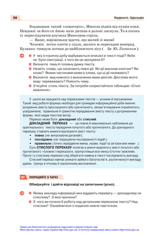 56 Морфологія. Орфографія
Зладнавши такий «самостріл», Микола відвів від кущів коня.
Невдовзі за його сп èною наче дитина в долоні ляснула. То в когось
із переслідувачів влучила Миколина стріла.
— Ваше, воріженьки щастя, що малий зі мною!
Чоловік легко злетів у сідло, малого ж пересадив наперед.
Буланко чимдуж погнав до найближчого лісу ( За Ю. Логвином ).
У яку історичну добу відбуваються описані в тексті події? Якби
не було ілюстрації, з чого ви це зрозуміли б?
Визначте тему й головну думку тексту.
Назвіть слова, що означають певні дії. Які дії виконав хлопчик? Які
козак? Якими частинами мови є слова, що ці дії називають?
Визначте вид кожного з визначених вами дієслів. Дієслова якого
виду переважають? Поясніть чому.
З’ясуйте стиль тексту. За потреби скористайтеся таблицею «Стилі
мовлення».
У школі ви працюєте над переказами текстів — усними й письмовими.
Такий вид роботи формує необхідні для громадян інформаційної доби вміння:
розуміння змісту прослуханого або прочитаного, запам’ятовування сприйнятого,
усвідомлене, правильне й грамотне передавання змісту тексту з дотриманням
форми, якої надав текстові автор.
Переказ може бути докладний або стислий.
ДОКЛАДНИЙ ПЕРЕКАЗ — це повне й максимально наближене до
оригінального тексту передання почутого або прочитаного. До докладного
переказу ставлять вимоги відтворити зміст тексту:
• повно (не випускаючи деталей);
• послідовно (не порушуючи послідовності подій );
• правильно (точно передаючи імена, назви, події та зв’язки між ними ).
Суть СТИСЛОГО ПЕРЕКАЗУ полягає в умінні виділити у змісті почутого або
прочитаного головне і переказати, пропустивши все менш істотне і важливе.
Проте і у стислому переказі слід зберігати наявну в тексті послідовність викладу.
Стислий переказ навчає уникати зайвого багатослів’я, розтягненості викладу
думок, тренує в чіткому й лаконічному висловленні.
100 ПОПРАЦЮЙТЕ В ПАРАХ
Обміркуйте і дайте відповіді на запитання (усно).
Якому викладу інформації нині віддають перевагу — докладному чи
стислому? З якої причини?
З чого ви почали б роботу над детальним переказом тексту? Над
стислим? Ознайомтеся з поданою нижче пам’яткою.
Право для безоплатного розміщення підручника в мережі Інтернет має
Міністерство освіти і науки України http://mon.gov.ua/ та Інститут модернізації змісту освіти https://imzo.gov.ua
 
