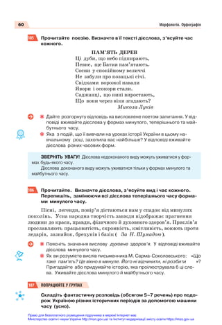 60 Морфологія. Орфографія
105 Прочитайте поезію. Визначте в її тексті дієслова, з’ясуйте час
кожного.
ПАМ’ЯТЬ ДЕРЕВ
Ці дуби, що небо підпирають,
Певне, ще Батия пам’ятають.
Сосни у спокійному величчі
Не забули про козацькі січі.
Свідками ворожої навали
Явори і осокори стали.
Саджанці, що нині виростають,
Що вони через віки згадають?
Микола Луків
Дайте розгорнуту відповідь на висловлене поетом запитання. У від-
повіді вживайте дієслова у формах минулого, теперішнього та май-
бутнього часу.
Яка з подій, що її вивчали на уроках історії України в цьому на-
вчальному році, захопила вас найбільше? У відповіді вживайте
дієслова різних часових форм.
ЗВЕРНІТЬ УВАГУ! Дієслова недоконаного виду можуть уживатися у фор-
мах будь-якого часу.
Дієслова доконаного виду можуть уживатися тільки у формах минулого та
майбутнього часу.
106 Прочитайте. Визначте дієслова, з’ясуйте вид і час кожного.
Перепишіть, замінюючи всі дієслова теперішнього часу форма-
ми минулого часу.
Пісні, легенди, повір’я дістаються нам у спадок від минулих
поколінь. Усна народна творчість завжди відображає прагнення
людини до краси, правди, фізичного й духовного здоров’я. Прислів’я
прославляють працьовитість, скромність, кмітливість, воюють проти
ледарів, зазнайок, брехунів і базік ( За Н. Шумадою ).
Поясніть значення вислову духовне здоров’я. У відповіді вживайте
дієслова минулого часу.
Як ви розумієте вислів письменника М. Сарма-Соколовського: «Що
таке пам’ять? Це вікно в минуле. Його ні відчинити, ні розбити »?
Пригадайте або придумайте історію, яка проілюструвала б ці сло-
ва. Уживайте дієслова минулого й майбутнього часу.
107 ПОПРАЦЮЙТЕ У ГРУПАХ
Складіть фантастичну розповідь (обсягом 5–7 речень) про подо-
рож Україною різних історичних періодів за допомогою машини
часу (усно).
Право для безоплатного розміщення підручника в мережі Інтернет має
Міністерство освіти і науки України http://mon.gov.ua/ та Інститут модернізації змісту освіти https://imzo.gov.ua
 