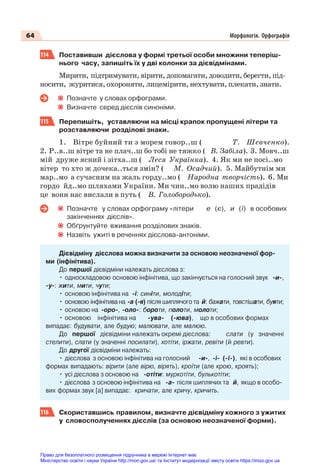 64 Морфологія. Орфографія
114 Поставивши дієслова у формі третьої особи множини теперіш-
нього часу, запишіть їх у дві колонки за дієвідмінами.
Мирити, підтримувати, вірити, допомагати, доводити, берегти, під-
носити, журитися, охороняти, лицемірити, нехтувати, плекати, знати.
Позначте у словах орфограми.
Визначте серед дієслів синоніми.
115 Перепишіть, уставляючи на місці крапок пропущені літери та
розставляючи розділові знаки.
1. Вітре буйний ти з морем говор..ш ( Т. Шевченко).
2. Р..в..ш вітре та не плач..ш бо тобі не тяжко ( В. Забіла). 3. Мовч..ш
мій друже ясний і зітха..ш ( Леся Українка). 4. Як ми не посі..мо
вітер то хто ж дочека..ться змін? ( М. Осадчий). 5. Майбутнім ми
мар..мо а сучасним на жаль горду..мо ( Народна творчість). 6. Ми
гордо йд..мо шляхами України. Ми чин..мо волю наших прадідів
це вони нас вислали в путь ( В. Голобородько).
Позначте у словах орфограму «літери е (є), и (ї) в особових
закінченнях дієслів».
Обґрунтуйте вживання розділових знаків.
Назвіть ужиті в реченнях дієслова-антоніми.
Дієвідміну дієслова можна визначити за основою неозначеної фор-
ми (інфінітива).
До першої дієвідміни належать дієслова з:
• односкладовою основою інфінітива, що закінчується на голосний звук -и-,
-у-: жити, мити, чути;
• основою інфінітива на -і: синіти, молодіти;
• основою інфінітива на -а (-я) після шиплячого та й: бажати, товстішати, буяти;
• основою на -оро-, -оло-: бороти, полоти, молоти;
• основою інфінітива на -ува- (-юва), що в особових формах
випадає: будувати, але будую; малювати, але малюю.
До першої дієвідміни належать окремі дієслова: слати (у значенні
стелити), слати (у значенні посилати), хотіти, іржати, ревіти (й ревти).
До другої дієвідміни належать:
• дієслова з основою інфінітива на голосний -и-, -і- (-ї-), які в особових
формах випадають: вірити (але вірю, вірять), кроїти (але крою, кроять);
• усі дієслова з основою на -отіти: муркотіти, булькотіти;
• дієслова з основою інфінітива на -а- після шиплячих та й, якщо в особо-
вих формах звук [а] випадає: кричати, але кричу, кричить.
116 Скориставшись правилом, визначте дієвідміну кожного з ужитих
у словосполученнях дієслів (за основою неозначеної форми).
Право для безоплатного розміщення підручника в мережі Інтернет має
Міністерство освіти і науки України http://mon.gov.ua/ та Інститут модернізації змісту освіти https://imzo.gov.ua
 