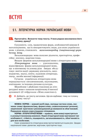 5
ВСТУП
§1. ЛІТЕРАТУРНА НОРМА УКРАЇНСЬКОЇ МОВИ
1 Прочитайте. Визначте тему тексту. У яких рядках висловлено його
головну думку?
Сукупність слів, граматичних форм, особливостей вимови й
наголошування, що їх використовують люди, для яких українська
мова є рідною, становлять загальнонародну (національну) укра-
їнську мову.
Загальнонародна мова охоплює діалекти, просторіччя, профе-
сійну лексику, жаргони тощо.
Вищою формою загальнонародної мови є літературна мова.
Літературна мова — удосконалена,
відшліфована форма загальнонародної мови,
що в писемному та усному різн îвидах обслу-
говує життя нації: державну діяльність, зако-
нодавство, науку, освіту, художню літературу,
театр, засоби масової інформації.
Сучасна українська літературна мова
опрацьовується письменниками, науковцями,
освітянами та іншими діячами культури.
Шанобливе і дбайливе ставлення до літе-
ратурної мови є ознакою патріотизму й високої
духовності (З підручника «Мово знавство»).
Доберіть до тексту заголовок. Що він відбиває: тему чи головну
думку тексту?
МОВНА НОРМА — мовний засіб (звук, значуща частина слова, зна-
чення слова і фразеологізму, форма слова, словосполучення і речення),
закріплений практикою і рекомендований до вживання як обов’язковий.
Порушення мовних норм утруднює спілкування.
НОРМА ЛІТЕРАТУРНОЇ МОВИ — правило, яким мовці користуються
в усному й писемному мовленні. Нормі літературної мови притаманні такі
особливості: стійкість, поширеність, загальновживаність, обов’язковість
для всіх носіїв мови.
Саме унормованістю літературна мова протиставляється іншим різн îвидам
національної мови: діалектам, жаргонам, просторіччю тощо.
Право для безоплатного розміщення підручника в мережі Інтернет має
Міністерство освіти і науки України http://mon.gov.ua/ та Інститут модернізації змісту освіти https://imzo.gov.ua
 