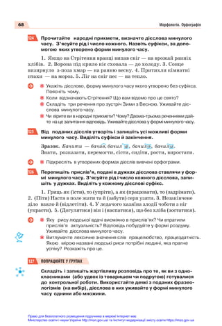 68 Морфологія. Орфографія
124 Прочитайте народні прикмети, визначте дієслова минулого
часу. З’ясуйте рід і число кожного. Назвіть суфікси, за допо-
могою яких утворено форми минулого часу.
1. Якщо на Стрітення вранці випав сніг — на врожай ранніх
хлібів. 2. Ворона під крило ніс сховала — до холоду. 3. Сонце
визирнуло з-поза хмар — на ранню весну. 4. Притихли кімнатні
птахи — на мороз. 5. Ліг на сніг пес — на тепло.
Укажіть дієслово, форму минулого часу якого утворено без суфікса.
Поясніть чому.
Коли відзначають Стрітення? Що вам відомо про це свято?
Складіть три речення про зустріч Зими з Весною. Уживайте діє-
слова минулого часу.
Чи вірите ви в народні прикмети? Чому? Двома-трьома реченнями дай-
те на це запитання відповідь. Уживайте дієслова у формі минулого часу.
125 Від поданих дієслів утворіть і запишіть усі можливі форми
минулого часу. Виділіть суфікси й закінчення.
Зразок. Бачити — бачив, бачил а , бачил о , бачил и .
Знати, розказати, перемогти, сісти, сидіти, рости, виростати.
Підкресліть в утворених формах дієслів вивчені орфограми.
126 Перепишіть прислів’я, подані в дужках дієслова ставлячи у фор-
мі минулого часу. З’ясуйте рід і число кожного дієслова, запи-
шіть у дужках. Виділіть у кожному дієслові суфікс.
1. Гриць як (їсти), то (упріти), а як (працювати), то (задрімати).
2. (Піти) Настя в поле жати та й (забути) серп узяти. 3. Незакінчене
діло взяло й (відлетіти). 4. У ледачого хазяїна злодії чоботи з ніг
(украсти). 5. (Догулятися) він і (наспатися), що без хліба (зостатися).
Яку рису людської вдачі висміяно в прислів’ях? Чи втратили
прислів’я актуальність? Відповідь побудуйте у формі роздуму.
Уживайте дієслова минулого часу.
Витлумачте лексичне значення слів працелюбство, працездатність.
Якою мірою названі людські риси потрібні людині, яка прагне
успіху? Розкажіть про це.
127 ПОПРАЦЮЙТЕ У ГРУПАХ
Складіть і запишіть жартівливу розповідь про те, як ви з одно-
класниками (або удвох із товаришем чи подругою) готувалися
до контрольної роботи. Використайте деякі з поданих фразео-
логізмів (на вибір), дієслова в них уживайте у формі минулого
часу однини або множини.
Право для безоплатного розміщення підручника в мережі Інтернет має
Міністерство освіти і науки України http://mon.gov.ua/ та Інститут модернізації змісту освіти https://imzo.gov.ua
 