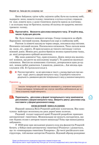 69
Минулий час. Зміна дієс лів у минулому часі
Бити байдики; гріти чуба; зціпити зуби; бути на сьомому небі,
задирати носа; ламати голову; тинятися з кутка в куток; справля-
ти охи; ловити мух; у душі тішитися; відчути крила за плечима;
і за холодну воду не братися; палець об палець не вдарити; високо
тримати голову.
128 Прочитайте. Визначте дієслова минулого часу. З’ясуйте вид,
число й рід цих дієслів.
Це було темного зимового вечора. Сонце сховалося за обрій.
Зарожевів сніговий килим. Замерехтіли зорі в глибокому небі.
Раптом із півночі насунула чорна хмара, попливла над снігами.
Потемнів сніговий килим. Посипалися сніжинки. Тихо лягали вони
на поле, ліс, дорогу. Я прислухався до тихого снігопаду і почув
ніжний дзвін. Немов десь далеко бриніла велика кришталева чаша,
до якої доторкався срібний молоточок.
Що воно дзвенить? Іду, прислухаюся. Дзвін линув від малень-
кої ялинки, що росте на шкільному подвір’ї. То дзвеніли маленькі
сніжинки. Висіли на ялинкових гілочках, доторкалися одна до од-
ної, немов срібні дзвіночки. І дзвеніли, дзвеніли… Аж місяць при-
слухався (За В. Сухомлинським ).
Поспостерігайте: чи всі дієслова в тексті, у якому йдеться про ми-
нулі події, ужито у формі минулого часу. Спробуйте пояснити
доцільність уживання дієслів теперішнього часу у значенні минулого.
Підказка
Інколи теперішній час навмисне вживають у значенні минулого.
У таких випадках теперішній час слугує засобом наближення до чи-
тача (слухача) подій минулого.
129 Перепишіть, дієслова у формі теперішнього часу замінюючи
дієсловами у формі минулого часу. Зверніть увагу: дієслова слід
поставити у формі доконаного виду.
НЕВІДОМИЙ ВИНАХІДНИК
Перший винахід Яків Рощепій здійснює хлопчиком. Він само-
тужки майструє велосипед на двох дерев’яних колесах.
Рядовий солдат царської армії Рощепій розробляє принцип
автоматичної гвинтівки. Можновладці не можуть погодитися, що
син бідних селян є автором такого винаходу! Тому про винахідника
забувають.
У 1943 році при звільненні рідного села від фашистів Рощепій
бачить у бійця свою автоматичну гвинтівку! Розпитує і дізнається,
що то «семизарядна гвинтівка Токарева». До честі російського кон-
структора, той визнає авторство Рощепія. Відомий зброяр розкриває
Право для безоплатного розміщення підручника в мережі Інтернет має
Міністерство освіти і науки України http://mon.gov.ua/ та Інститут модернізації змісту освіти https://imzo.gov.ua
 